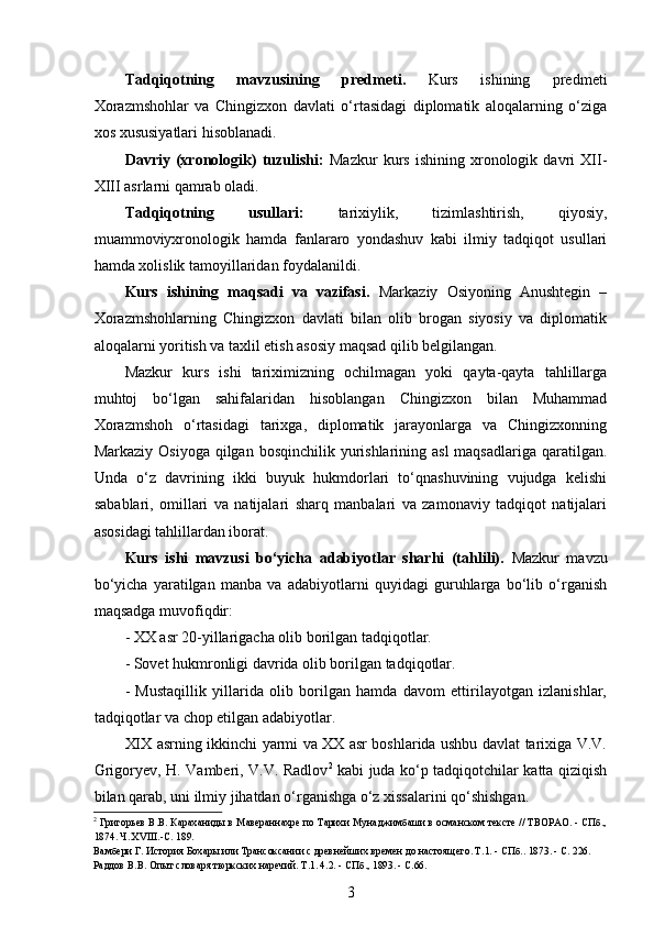  
Tadqiqotning   mavzusining   predmeti.   Kurs   ishining   predmeti
Xorazmshohlar   va   Chingizxon   davlati   o‘rtasidagi   diplomatik   aloqalarning   o‘ziga
xos xususiyatlari hisoblanadi.
Davriy   (xronologik)   tuzulishi:   Mazkur   kurs   ishining   xronologik   davri   XII-
XIII asrlarni qamrab oladi.
Tadqiqotning   usullari:   tarixiylik,   tizimlashtirish,   qiyosiy,
muammoviyxronologik   hamda   fanlararo   yondashuv   kabi   ilmiy   tadqiqot   usullari
hamda xolislik tamoyillaridan foydalanildi.
Kurs   ishining   maqsadi   va   vazifasi.   Markaziy   Osiyoning   Anushtegin   –
Xorazmshohlarning   Chingizxon   davlati   bilan   olib   brogan   siyosiy   va   diplomatik
aloqalarni yoritish va taxlil etish asosiy maqsad qilib belgilangan.
Mazkur   kurs   ishi   tariximizning   ochilmagan   yoki   qayta-qayta   tahlillarga
muhtoj   bo‘lgan   sahifalaridan   hisoblangan   Chingizxon   bilan   Muhammad
Xorazmshoh   o‘rtasidagi   tarixga,   diplomatik   jarayonlarga   va   Chingizxonning
Markaziy Osiyoga  qilgan bosqinchilik yurishlarining asl  maqsadlariga  qaratilgan.
Unda   o‘z   davrining   ikki   buyuk   hukmdorlari   to‘qnashuvining   vujudga   kelishi
sabablari,   omillari   va   natijalari   sharq   manbalari   va   zamonaviy   tadqiqot   natijalari
asosidagi tahlillardan iborat.
Kurs   ishi   mavzusi   bo‘yicha   adabiyotlar   sharhi   (tahlili).   Mazkur   mavzu
bo‘yicha   yaratilgan   manba   va   adabiyotlarni   quyidagi   guruhlarga   bo‘lib   o‘rganish
maqsadga muvofiqdir:
- XX asr 20-yillarigacha olib borilgan tadqiqotlar.
- Sovet hukmronligi davrida olib borilgan tadqiqotlar.
-   Mustaqillik   yillarida   olib   borilgan   hamda   davom   ettirilayotgan   izlanishlar,
tadqiqotlar va chop etilgan adabiyotlar.
XIX asrning ikkinchi yarmi va XX asr boshlarida ushbu davlat tarixiga V.V.
Grigoryev, H. Vamberi, V.V. Radlov 2
  kabi juda ko‘p tadqiqotchilar katta qiziqish
bilan qarab, uni ilmiy jihatdan o‘rganishga o‘z xissalarini qo‘shishgan.
2
  Григорьев B.B. Караханиды в Мавераннахре по Тарихи Мунаджимбаши в османском тексте // ТВОРАО. - СПб.,
1874. Ч. XVIII.-С. 189. 
Вамбери Г. История Бохары или Трансоксании с древнейших времен до настоящего. Т.1. - СПб.. 1873. - С. 226.
Раддов В.В. Опыт словаря тюркских наречий. Т.1. 4.2. - СПб., 1893. - С.66.  
3 