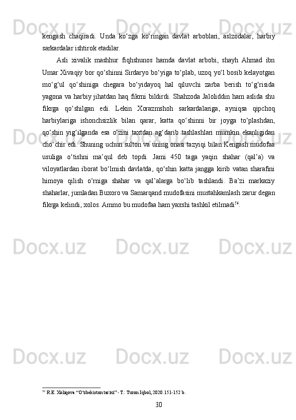 kengash   chaqiradi.   Unda   ko‘zga   ko‘ringan   davlat   arboblari,   aslzodalar,   harbiy
sarkardalar ishtirok etadilar.  
Asli   xivalik   mashhur   fiqhshunos   hamda   davlat   arbobi,   shayh   Ahmad   ibn
Umar Xivaqiy bor qo‘shinni Sirdaryo bo‘yiga to‘plab, uzoq yo‘l bosib kelayotgan
mo‘g‘ul   qo‘shiniga   chegara   bo‘yidayoq   hal   qiluvchi   zarba   berish   to‘g‘risida
yagona va harbiy jihatdan haq fikrni bildirdi. Shahzoda Jaloliddin ham aslida shu
fikrga   qo‘shilgan   edi.   Lekin   Xorazmshoh   sarkardalariga,   ayniqsa   qipchoq
harbiylariga   ishonchsizlik   bilan   qarar,   katta   qo‘shinni   bir   joyga   to‘plashdan,
qo‘shin   yig‘ilganda   esa   o‘zini   taxtdan   ag‘darib   tashlashlari   mumkin   ekanligidan
cho‘chir edi. Shuning uchun sulton va uning onasi tazyiqi bilan Kengash mudofaa
usuliga   o‘tishni   ma’qul   deb   topdi.   Jami   450   taga   yaqin   shahar   (qal’a)   va
viloyatlardan   iborat   bo‘lmish   davlatda,   qo‘shin   katta   jangga   kirib   vatan   sharafini
himoya   qilish   o‘rniga   shahar   va   qal’alarga   bo‘lib   tashlandi.   Ba’zi   markaziy
shaharlar, jumladan Buxoro va Samarqand mudofasini mustahkamlash zarur degan
fikrga kelindi, xolos. Ammo bu mudofaa ham yaxshi tashkil etilmadi 56
. 
 
 
56
 R.E. Xoliqova “O‘zbekiston tarixi” -T.: Turon Iqbol, 2020.151-152 b.
30