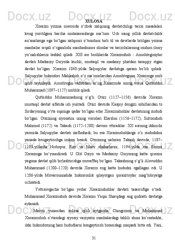  
XULOSA
Xorazm   yozma   merosida   o‘zbek   xalqining   davlatchiligi   tarixi   masalalari
keng   yoritilgani   barcha   mutaxassislarga   ma’lum.   Uch   ming   yillik   davlatchilik
an’analariga  ega bo‘lgan  xalqimiz  o‘tmishini  turli  til  va  davrlarda bitilgan yozma
manbalar orqali o‘rganilishi manbashunos olimlar va tarixchilarning muhim ilmiy
yo‘nalishlarini   tashkil   qiladi.   XIII   asr   boshlarida   Xorazmshoh   -   Anushteginiylar
davlati   Markaziy   Osiyoda   kuchli,   mustaqil   va   madaniy   jihatdan   taraqqiy   etgan
davlat   bo‘lgan.   Xorazm   1040-yilda   Saljuqiylar   davlatiga   qaram   bo‘lib   qoladi.
Saljuqiylar hukmdori Malikshoh o‘z ma‘murlaridan Anushteginni  Xorazmga noib
qilib   tayinlaydi.   Anushtegin   vafotidan   so‘ng   Xorazmda   uning   vorisi   Qutbiddin
Muhammad (1097–1127) noiblik qiladi. 
Qutbiddin   Muhammadning   o‘g‘li   Otsiz   (1127–1156)   davrida   Xorazm
mustaqil   davlat   sifatida   ish   yuritadi.   Otsiz   davrida   Kaspiy   dengizi   sohillaridan   to
Sirdaryoning o‘rta oqimiga qadar bo‘lgan еrlar Xorazmshohlar davlatining xududi
bo‘lgan.   Otsizning   siyosatini   uning   vorislari   Elarslon   (1156–1172),   Sultonshoh
Mahmud   (1172)   va   Takash   (1172–1200)   davom   ettiradilar.   XII   asrning   ikkinchi
yarmida   Saljuqiylar   davlati   zaiflashadi,   bu   esa   Xorazmshohlarga   o‘z   xududidini
yanada   kengaytirishga   imkon   beradi.   Otsizning   nabirasi   Takash   davrida,   1187–
1193-yillarda   Nishopur,   Ray   va   Marv   shaharlarini,   1194-yilda   esa   Eronni
Xorazmga   bo‘ysundiradi.   U   Old   Osiyo   va   Markaziy   Osiyoning   katta   qismini
yagona davlat qilib birlashtirishga muvaffaq bo‘lgan. Takashning o‘g‘li Alovuddin
Muhammad   (1200–1220)   davrida   Xorazm   eng   katta   hududni   egallagan   edi.   U
1206-yilda   Movarounnahda   hukmronli k   qilayotgan   qoraxitoylar   mag‘lubiyatga
uchratadi.
Yettisuvgacha   bo‘lgan   yеrlar   Xorazmshohlar   davlati   tasarrufiga   o‘tadi.
Muhammad  Xorazmshoh  davrida Xorazm   Yaqin Sharqdagi  eng  qudratli  davlatga
aylanadi.
Mavzu   yuzasidan   xulosa   qilib   aytganda,   Chingizxon   va   Muhammad
Xorazmshoh   o‘rtasidagi   siyosiy   vaziyatni   manbalardagi   tahlili   shuni   ko‘rsatadiki,
ikki hukmdorning ham hududlarni kengaytirish borasidagi maqsadi bitta edi. Yani,
31 