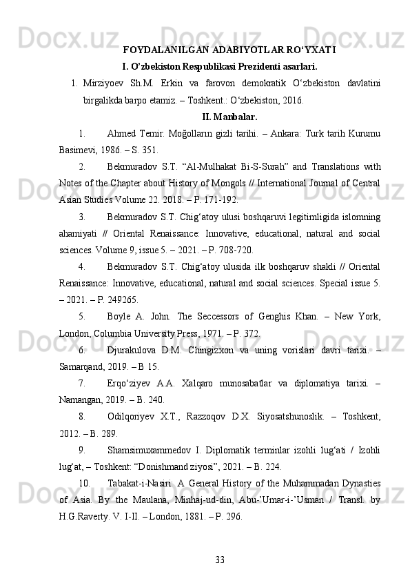 FOYDALANILGAN ADABIYOTLAR RO‘YXATI
I. O’zbekiston Respublikasi Prezidenti asarlari.
1. Mirziyoev   Sh.M.   Erkin   va   farovon   demokratik   O‘zbekiston   davlatini
birgalikda barpo etamiz. – Toshkent.: O‘zbekiston, 2016. 
II. Manbalar.
1. Ahmed  Temir.  Moğolların   gizli   tarihi.   –  Ankara:   Turk  tarih   Kurumu
Basimevi, 1986. – S. 351. 
2. Bekmuradov   S.T.   “Al-Mulhakat   Bi-S-Surah”   and   Translations   with
Notes of the Chapter about History of Mongols // International Journal of Central
Asian Studies Volume 22.  2018. – P. 171-192. 
3. Bekmuradov S.T. Chig‘atoy ulusi  boshqaruvi legitimligida islomning
ahamiyati   //   Oriental   Renaissance:   Innovative,   educational,   natural   and   social
sciences.  Volume 9, issue 5. – 2021. – P. 708-720. 
4. Bekmuradov   S.T.   Chig‘atoy   ulusida   ilk   boshqaruv   shakli   //   Oriental
Renaissance:  Innovative, educational, natural and social sciences.   Special issue 5.
– 2021. – P. 249265. 
5. Boyle   A.   John.   The   Seccessors   of   Genghis   Khan.   –   New   York,
London, Columbia University Press, 1971. – P. 372. 
6. Djurakulova   D.M.   Chingizxon   va   uning   vorislari   davri   tarixi.   –
Samarqand, 2019. – B 15. 
7. Erqo‘ziyev   A.A.   Xalqaro   munosabatlar   va   diplomatiya   tarixi.   –
Namangan, 2019. – B. 240. 
8. Odilqoriyev   X.T.,   Razzoqov   D.X.   Siyosatshunoslik.   –   Toshkent,
2012. – B. 289. 
9. Shamsimuxammedov   I.   Diplomatik   terminlar   izohli   lug‘ati   /   Izohli
lug‘at, – Toshkent: “Donishmand ziyosi”, 2021. – B. 224.  
10. Tabakat-i-Nasiri:   A   General   History   of   the   Muhammadan   Dynasties
of   Asia.   By   the   Maulana,   Minhaj-ud-din,   Abu-’Umar-i-’Usman   /   Transl.   by
H.G.Raverty. V. I-II. – London, 1881. – P. 296. 
33
