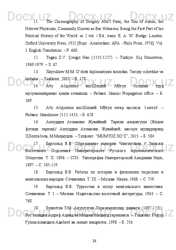  
11. The   Chronography   of   Gregory   Abû’l   Faraj,   the   Son   of   Aaron,   the
Hebrew Physician, Commonly Known as Bar Hebraeus, Being the First Part of his
Political   History   of   the   World:   in   2   vol.   /   Ed.,   trans.   E.   A.   W.   Budge.   London:
Oxford University Press, 1932 [Repr.: Amsterdam: APA - Philo Press, 1976]. Vol.
I: English Translation. – P. 660. 
12. Togan   Z.V.   Çengiz   Han   (1155-1227).   –   Türkiye:   Kış   Sömestresi,
1969-1979. – S. 67. 
13. Xayrullaev M. М . O‘zbek diplomatiyasi tarixidan. Tarixiy ocherklar va
lavhalar. – Toshkent, 2003. – B. 178. 
14. Абу   Абдуллох   аш - Шоший .   Мўғул   босқини   ёҳуд
мусулмонларнинг   қонли   кечмиши .   –   Рабвах :   Islamic   Propagation   office.   –   Б .
369. 
15. Абу   Абдуллох   аш-Шоший.   Мўғул   татар   қиссаси.   1-китоб.   –
Рабвах: Islamhouse 2112-1433. – Б. 628. 
16. Алоуддин   Атомалик   Жувайний.   Тарихи   жаҳонгушо   (Жаҳон
фотиҳи   тарихи)/   Алоуддин   Атомалик   Жувайний;   масъул   муҳаррирлар
Ҳ.Болтабоев, М.Маҳмудов. – Тошкент: “MUMTOZ SO‘Z”, 2015. – Б. 504.
17. Бартольд   В.В.   Образование   империи   Чингиз-хана   //   Записки
Восточного   Отделения   Императорского   Русского   Археологического
Общества.   Т.   X.   1896.   –   СПб.:   Типография   Императорской   Академии   Наук,
1897. – С. 105-119. 
18. Бартольд   В.В.   Работы   по   истории   и   филологии   тюркских   и
монгольских народов. Сочинения. Т. IX. – Москва: Наука, 1968. –  C . 759. 
19. Бартольд   В.В.   Туркестан   в   эпоху   монгольского   нашествия.
Сочинения.   Т.   I.   –   Москва:   Издательство   восточной   литературы,   1963.   –   C.
760. 
20. Буниётов   З.М.   Ануштегин-Хоразимшохлар   давлати   (1097-1231).
Рус тилидан Ашраф Аҳмад ва Маҳкам Маҳмуд таржимаси. – Тошкент: Ғофур
Ғулом номидаги Адабиёт ва санъат нашриёти, 1998. – Б. 256. 
34 