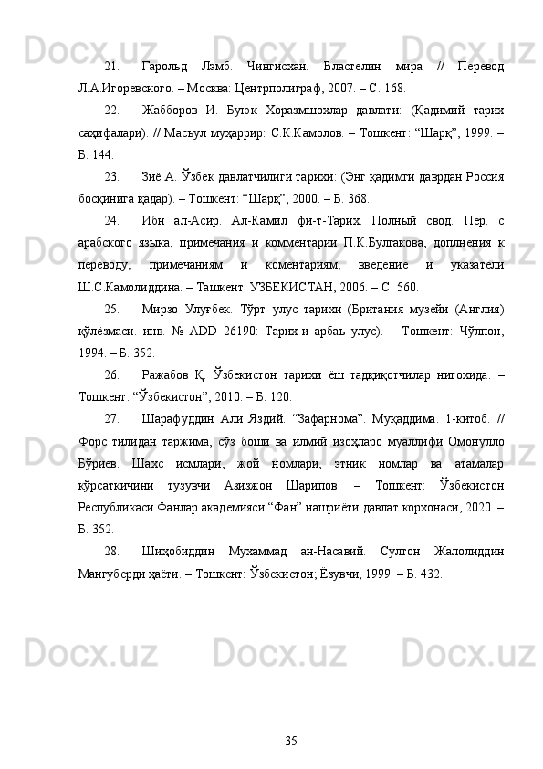  
21. Гарольд   Лэмб.   Чингисхан.   Властелин   мира   //   Перевод
Л.А.Игоревского. – Москва: Центрполиграф, 2007. –  C . 168. 
22. Жабборов   И.   Буюк   Хоразмшохлар   давлати:   (Қадимий   тарих
саҳифалари). // Масъул муҳаррир: С.К.Камолов. – Тошкент: “Шарқ”, 1999. –
Б. 144. 
23. Зиё А. Ўзбек давлатчилиги тарихи: (Энг қадимги даврдан Россия
босқинига қадар). – Тошкент: “Шарқ”, 2000. – Б. 368. 
24. Ибн   ал-Асир.   Ал-Камил   фи-т-Тарих.   Полный   свод.   Пер.   с
арабского   языка,   примечания   и   комментарии   П.К.Булгакова,   доплнения   к
переводу,   примечаниям   и   коментариям,   введение   и   указатели
Ш.С.Камолиддина. – Ташкент: УЗБЕКИСТАН, 2006. –  C . 560. 
25. Мирзо   Улуғбек.   Тўрт   улус   тарихи   (Британия   музейи   (Англия)
қўлёзмаси.   инв.   №   АDD   26190:   Тарих-и   арбаъ   улус).   –   Тошкент:   Чўлпон,
1994. – Б. 352. 
26. Ражабов   Қ.   Ўзбекистон   тарихи   ёш   тадқиқотчилар   нигохида.   –
Тошкент: “Ўзбекистон”, 2010. – Б. 120. 
27. Шарафуддин   Али   Яздий.   “Зафарнома”.   Муқаддима.   1-китоб.   //
Форс   тилидан   таржима,   сўз   боши   ва   илмий   изоҳларо   муаллифи   Омонулло
Бўриев.   Шахс   исмлари,   жой   номлари,   этник   номлар   ва   атамалар
кўрсаткичини   тузувчи   Азизжон   Шарипов.   –   Тошкент:   Ўзбекистон
Республикаси Фанлар академияси “Фан” нашриёти давлат корхонаси, 2020. –
Б. 352. 
28. Шиҳобиддин   Мухаммад   ан-Насавий.   Султон   Жалолиддин
Мангуберди ҳаёти. – Тошкент: Ўзбекистон; Ёзувчи, 1999. – Б. 432. 
35 