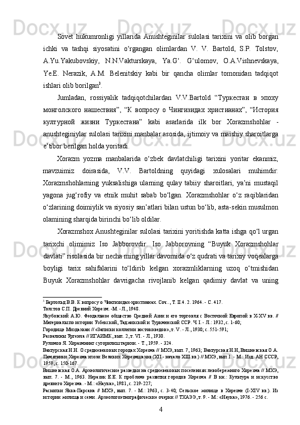  
Sovet   hukumronligi   yillarida   Anushteginilar   sulolasi   tarixini   va   olib   borgan
ichki   va   tashqi   siyosatini   o‘rgangan   olimlardan   V.   V.   Bartold,   S.P.   Tolstov,
A.Yu.Yakubovskiy,   N.N.Vakturskaya,   Ya.G‘.   G‘ulomov,   O.A.Vishnevskaya,
Ye.E.   Nerazik,   A.M.   Belenitskiy   kabi   bir   qancha   olimlar   tomonidan   tadqiqot
ishlari olib borilgan 3
.
Jumladan,   rossiyalik   tadqiqotchilardan   V.V.Bartold   “Туркестан   в   эпоху
монголского   нашествия”,   “К   вопросу   о   Чингизидах   христианах”,   “История
културной   жизни   Туркестана”   kabi   asarlarida   ilk   bor   Xorazmshohlar   -
anushteginiylar sulolasi tarixini manbalar asosida, ijtimoiy va maishiy sharoitlarga
e’tibor berilgan holda yoritadi.
Xorazm   yozma   manbalarida   o‘zbek   davlatchiligi   tarixini   yoritar   ekanmiz,
mavzuimiz   doirasida,   V.V.   Bartoldning   quyidagi   xulosalari   muhimdir:
Xorazmshohlarning   yuksalishiga   ularning   qulay   tabiiy   sharoitlari,   ya’ni   mustaqil
yagona   jug‘rofiy   va   etnik   muhit   sabab   bo‘lgan.   Xorazmshohlar   o‘z   raqiblaridan
o‘zlarining doimiylik va siyosiy san’atlari bilan ustun bo‘lib, asta-sekin musulmon
olamining sharqida birinchi bo‘lib oldilar.
Xorazmshox Anushteginilar sulolasi tarixini yoritishda katta ishga qo‘l urgan
tarixchi   olimimiz   Iso   Jabborovdir.   Iso   Jabborovning   “Buyuk   Xorazmshohlar
davlati” risolasida bir necha ming yillar davomida o‘z qudrati va tarixiy voqealarga
boyligi   tarix   sahifalarini   to‘ldirib   kelgan   xorazmliklarning   uzoq   o‘tmishidan
Buyuk   Xorazmshohlar   davrigacha   rivojlanib   kelgan   qadimiy   davlat   va   uning
3
 Бартольд В.В. К вопросу о Чингизидах-христианах. Соч.., Т. II.4. 2. 1964. - C. 417. 
Толстов С.П. Древний Хорезм. -М. -Л., 1948. 
Якубовский  А.Ю. Феодальное общество  Средней  Азии  и  его торговля с Восточной  Европой  в X-XV вв.  //
Материалы по истории Узбекской, Таджикской и Туркменской ССР. Ч. I. - Л.: 1932, с. 1-60; 
Городище Миздахкан // «Записки коллегии востоковедов», т. V. - Л., 1930; с. 551-591; 
Развалины Ургенча // ИГАИМК, вып. 2, т. VI. - Л., 1930. 
Fуломов Я. Хоразмнинг сугорилиш тарихи. - Т., 1959. - 324. 
Вактурская Н.Н. О средневековых городах Хорезма // МХЭ, вып. 7, 1963; Вактурская Н.Н, Вишневская О.А.
Памятники Хорезма эпохи Великих Хорезмшахов (XII - начало XIII вв.) // МХЭ, вып.1. - М.: Изд. АН СССР,
1959, с. 150-167. 
Вишневская О.А. Археологические разведки на средневековых поселениях левобережного Хорезма // МХЭ,
вып.   7.   -   М.,   1963.   Неразик   Е.Е.   К   проблеме   развития   городов   Хорезма   //   В   кн.:   Культура   и   искусство
древнего Хорезма. - М.: «Наука», 1981, с. 219-227; 
Раскопки   Якка-Парсана   //   МХЭ,   вып.   7.   -   М.:   1963,   с.   3-40;   Сельское   жилище   в   Хорезме   (I-XIV   вв.).   Из
истории жилища и семи. Археологоэтнографические очерки // ТХАЭЭ, т. 9. - М.: «Наука», 1976. - 256 с. 
4 