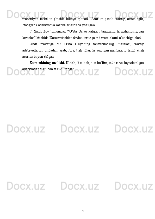  
madaniyati   tarixi   to‘g‘risida   hikoya   qilinadi.   Asar   ko‘psonli   tarixiy,   arxeologik,
etnografik adabiyot va manbalar asosida yozilgan.
T.   Saidqulov   tomonidan   “O‘rta   Osiyo   xalqlari   tarixining   tarixshunosligidan
lavhalar” kitobida Xorazmshohlar davlati tarixiga oid masalalarni o‘z ichiga oladi. 
Unda   mavzuga   oid   O‘rta   Osiyoning   tarixshunosligi   masalasi,   tarixiy
adabiyotlarni,   jumladan,   arab,   fors,   turk   tillarida   yozilgan   manbalarni   tahlil   etish
asosida bayon etilgan.
Kurs ishining tuzilishi.  Kirish, 2 ta bob, 4 ta bo‘lim, xulosa va foydalanilgan
adabiyotlar qismidan tashkil topgan.
5 