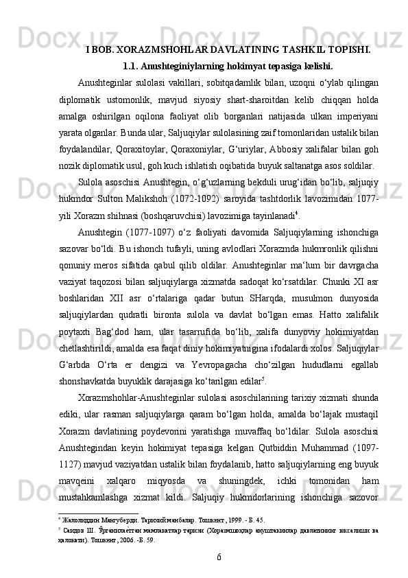  
I BOB. XORAZMSHOHLAR DAVLATINING TASHKIL TOPISHI. 
1.1. Anushteginiylarning hokimyat tepasiga kelishi.
Anushteginlar   sulolasi   vakillari,   sobitqadamlik   bilan,   uzoqni   o‘ylab   qilingan
diplomatik   ustomonlik,   mavjud   siyosiy   shart-sharoitdan   kelib   chiqqan   holda
amalga   oshirilgan   oqilona   faoliyat   olib   borganlari   natijasida   ulkan   imperiyani
yarata olganlar. Bunda ular, Saljuqiylar sulolasining zaif tomonlaridan ustalik bilan
foydalandilar,   Qoraxitoylar,   Qoraxoniylar,   G‘uriylar,   Abbosiy   xalifalar   bilan   goh
nozik diplomatik usul, goh kuch ishlatish oqibatida buyuk saltanatga asos soldilar. 
Sulola asoschisi Anushtegin, o‘g‘uzlarning bekduli urug‘idan bo‘lib, saljuqiy
hukmdor   Sulton   Malikshoh   (1072-1092)   saroyida   tashtdorlik   lavozimidan   1077-
yili Xorazm shihnasi (boshqaruvchisi) lavozimiga tayinlanadi 4
.
Anushtegin   (1077-1097)   o‘z   faoliyati   davomida   Saljuqiylarning   ishonchiga
sazovar bo‘ldi. Bu ishonch tufayli, uning avlodlari Xorazmda hukmronlik qilishni
qonuniy   meros   sifatida   qabul   qilib   oldilar.   Anushteginlar   ma‘lum   bir   davrgacha
vaziyat  taqozosi   bilan  saljuqiylarga  xizmatda  sadoqat  ko‘rsatdilar.  Chunki   XI  asr
boshlaridan   XII   asr   o‘rtalariga   qadar   butun   SHarqda,   musulmon   dunyosida
saljuqiylardan   qudratli   bironta   sulola   va   davlat   bo‘lgan   emas.   Hatto   xalifalik
poytaxti   Bag‘dod   ham,   ular   tasarrufida   bo‘lib,   xalifa   dunyoviy   hokimiyatdan
chetlashtirildi, amalda esa faqat diniy hokimiyatnigina ifodalardi xolos. Saljuqiylar
G‘arbda   O‘rta   еr   dengizi   va   Yevropagacha   cho‘zilgan   hududlarni   egallab
shonshavkatda buyuklik darajasiga ko‘tarilgan edilar 5
.
Xorazmshohlar-Anushteginlar sulolasi asoschilarining tarixiy xizmati shunda
ediki,   ular   rasman   saljuqiylarga   qaram   bo‘lgan   holda,   amalda   bo‘lajak   mustaqil
Xorazm   davlatining   poydevorini   yaratishga   muvaffaq   bo‘ldilar.   Sulola   asoschisi
Anushtegindan   keyin   hokimiyat   tepasiga   kelgan   Qutbiddin   Muhammad   (1097-
1127) mavjud vaziyatdan ustalik bilan foydalanib, hatto saljuqiylarning eng buyuk
mavqeini   xalqaro   miqyosda   va   shuningdek,   ichki   tomonidan   ham
mustahkamlashga   xizmat   kildi.   Saljuqiy   hukmdorlarining   ishonchiga   sazovor
4
 Жалолиддин Мангуберди. Тарихий манбалар. Тошкент ,  1999.  -  Б .  45. 
5
  Саидов   Ш.   Ўрганилае?тган   мамлакатлар   тарихи   (Хоразмшоҳлар   ануштакинлар   давлатининг   юксалиши   ва
ҳалокати). Тошкент, 2006. -Б. 59.
6 