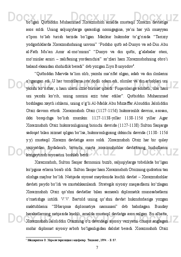  
bo‘lgan   Qutbiddin   Muhammad   Xorazmshoh   amalda   mustaqil   Xorazm   davlatiga
asos   soldi.   Uning   saljuqiylarga   qaramligi   nomigagina,   ya‘ni   har   yili   muayyan
o‘lpon   to‘lab   turish   tarzida   bo‘lgan.   Mazkur   hukmdor   to‘g‘risida   “Tarixiy
yodgorliklarda  Xorazmshohning  unvoni”  ‘Podsho  qutb  ad-Dunyo  va  ad-Din  Abu
al-Fath   Mu‘an   Amir   al-mo‘minin”   “Dunyo   va   din   qutbi,   g‘alabalar   otasi,
mo‘minlar   amiri   –   xalifaning   yordamchisi”   so‘zlari   ham   Xorazmshohning   obro‘i
baland ekanidan shohidlik beradi” deb yozgan Ziyo Bunyodov 6
. 
“Qutbiddin   Marvda   ta‘lim   olib,   yaxshi   ma‘rifat   olgan,   adab   va   din   ilmlarini
o‘rgangan edi. U har tomonlama iste‘dodli odam edi, olimlar va din arboblari uni
yaxshi ko‘rishar, u ham ularni izzat-hurmat qilardi. Fuqarolariga adolatli, ular ham
uni   yaxshi   ko‘rib,   uning   nomini   aziz   tutar   edilar”.   Qutbiddin   Muhammad
boshlagan xayrli ishlarni, uning o‘g‘li Al-Malik Abu Muzaffar Alouddin Jaloliddin
Otsiz   davom   ettirdi.   Xorazmshoh   Otsiz   (1127-1156)   hukmronlik   davrini,   asosan,
ikki   bosqichga   bo‘lish   mumkin:   1127-1138-yillar   1138-1156   yillar   Agar
Xorazmshoh Otsiz hukmronligining birinchi davrida (1127-1138) Sulton Sanjarga
sadoqat bilan xizmat qilgan bo‘lsa, hukmronligining ikkinchi davrida (1138- 1156
y.y)   mustaqil   Xorazm   davlatiga   asos   soldi.   Xorazmshoh   Otsiz   har   bir   qulay
vaziyatdan   foydalanib,   birinchi   marta   xorazmshohlar   davlatining   hududlarini
kengaytirish siyosatini boshlab berdi. 
Xorazmshoh,   Sulton  Sanjar  farmonini   buzib, saljuqiylarga  tobelikda  bo‘lgan
ko‘pgina еrlarni bosib oldi. Sulton Sanjar ham Xorazmshoh Otsizning qudratini tan
olishga majbur bo‘ldi. Natijada siyosat maydonida kuchli davlat – Xorazmshohlar
davlati paydo bo‘ldi va mustahkamlandi. Strategik siyosiy maqsadlarni ko‘zlagan
Xorazmshoh   Otsiz   qo‘shni   davlatlar   bilan   samarali   diplomatik   munosabatlarni
o‘rnatishga   intildi.   V.V.   Bartold   uning   qo‘shni   davlat   hukmdorlariga   yozgan
maktublarini   “SHarqona   diplomatiya   namunasi”   deb   baholagan.   Bunday
harakatlarning natijasida kuchli, amalda mustaqil davlatga asos solgan. Bu albatta,
Xorazmshoh Jaloliddin Otsizning o‘z davridagi siyosiy vaziyatni chuqur anglagan
mohir   diplomat   siyosiy   arbob   bo‘lganligidan   dalolat   beradi.   Xorazmshoh   Otsiz
6
 Машарипов О. Хоразм тарихидан саҳифалар. Тошкент, 1994. - Б. 87. 
7 