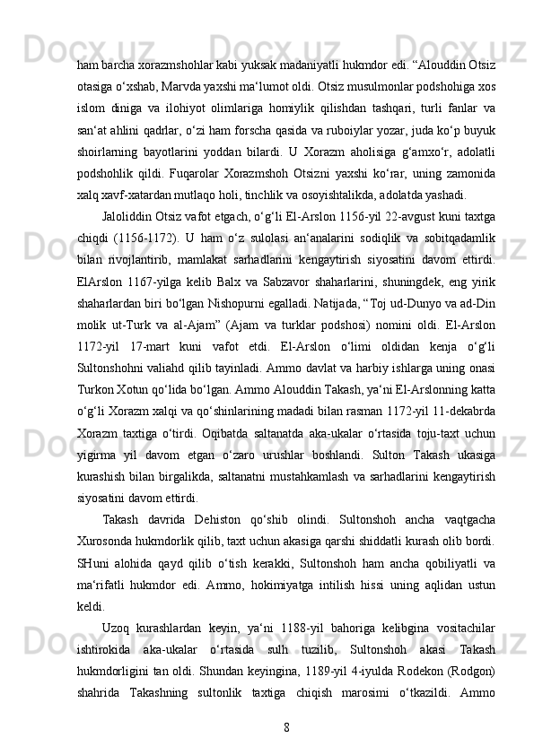  
ham barcha xorazmshohlar kabi yuksak madaniyatli hukmdor edi. “Alouddin Otsiz
otasiga o‘xshab, Marvda yaxshi ma‘lumot oldi. Otsiz musulmonlar podshohiga xos
islom   diniga   va   ilohiyot   olimlariga   homiylik   qilishdan   tashqari,   turli   fanlar   va
san‘at ahlini qadrlar, o‘zi ham forscha qasida va ruboiylar yozar, juda ko‘p buyuk
shoirlarning   bayotlarini   yoddan   bilardi.   U   Xorazm   aholisiga   g‘amxo‘r,   adolatli
podshohlik   qildi.   Fuqarolar   Xorazmshoh   Otsizni   yaxshi   ko‘rar,   uning   zamonida
xalq xavf-xatardan mutlaqo holi, tinchlik va osoyishtalikda, adolatda yashadi. 
Jaloliddin Otsiz vafot etgach, o‘g‘li El-Arslon 1156-yil 22-avgust kuni taxtga
chiqdi   (1156-1172).   U   ham   o‘z   sulolasi   an‘analarini   sodiqlik   va   sobitqadamlik
bilan   rivojlantirib,   mamlakat   sarhadlarini   kengaytirish   siyosatini   davom   ettirdi.
ElArslon   1167-yilga   kelib   Balx   va   Sabzavor   shaharlarini,   shuningdek,   eng   yirik
shaharlardan biri bo‘lgan Nishopurni egalladi. Natijada, “Toj ud-Dunyo va ad-Din
molik   ut-Turk   va   al-Ajam”   (Ajam   va   turklar   podshosi)   nomini   oldi.   El-Arslon
1172-yil   17-mart   kuni   vafot   etdi.   El-Arslon   o‘limi   oldidan   kenja   o‘g‘li
Sultonshohni valiahd qilib tayinladi. Ammo davlat va harbiy ishlarga uning onasi
Turkon Xotun qo‘lida bo‘lgan. Ammo Alouddin Takash, ya‘ni El-Arslonning katta
o‘g‘li Xorazm xalqi va qo‘shinlarining madadi bilan rasman 1172-yil 11-dekabrda
Xorazm   taxtiga   o‘tirdi.   Oqibatda   saltanatda   aka-ukalar   o‘rtasida   toju-taxt   uchun
yigirma   yil   davom   etgan   o‘zaro   urushlar   boshlandi.   Sulton   Takash   ukasiga
kurashish   bilan   birgalikda,   saltanatni   mustahkamlash   va   sarhadlarini   kengaytirish
siyosatini davom ettirdi.
Takash   davrida   Dehiston   qo‘shib   olindi.   Sultonshoh   ancha   vaqtgacha
Xurosonda hukmdorlik qilib, taxt uchun akasiga qarshi shiddatli kurash olib bordi.
SHuni   alohida   qayd   qilib   o‘tish   kerakki,   Sultonshoh   ham   ancha   qobiliyatli   va
ma‘rifatli   hukmdor   edi.   Ammo,   hokimiyatga   intilish   hissi   uning   aqlidan   ustun
keldi.
Uzoq   kurashlardan   keyin,   ya‘ni   1188-yil   bahoriga   kelibgina   vositachilar
ishtirokida   aka-ukalar   o‘rtasida   sulh   tuzilib,   Sultonshoh   akasi   Takash
hukmdorligini tan oldi. Shundan keyingina, 1189-yil  4-iyulda Rodekon (Rodgon)
shahrida   Takashning   sultonlik   taxtiga   chiqish   marosimi   o‘tkazildi.   Ammo
8 