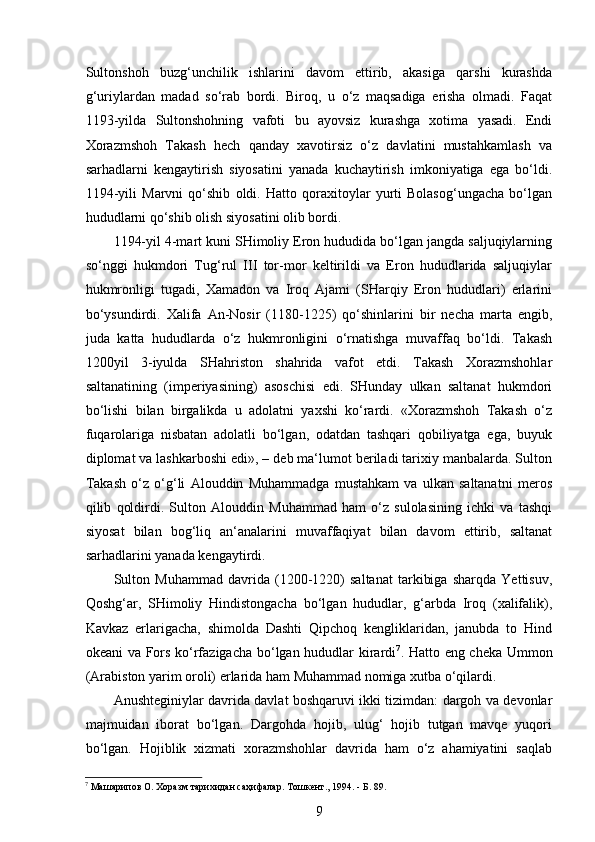  
Sultonshoh   buzg‘unchilik   ishlarini   davom   ettirib,   akasiga   qarshi   kurashda
g‘uriylardan   madad   so‘rab   bordi.   Biroq,   u   o‘z   maqsadiga   erisha   olmadi.   Faqat
1193-yilda   Sultonshohning   vafoti   bu   ayovsiz   kurashga   xotima   yasadi.   Endi
Xorazmshoh   Takash   hech   qanday   xavotirsiz   o‘z   davlatini   mustahkamlash   va
sarhadlarni   kengaytirish   siyosatini   yanada   kuchaytirish   imkoniyatiga   ega   bo‘ldi.
1194-yili   Marvni   qo‘shib   oldi.   Hatto   qoraxitoylar   yurti   Bolasog‘ungacha   bo‘lgan
hududlarni qo‘shib olish siyosatini olib bordi. 
1194-yil 4-mart kuni SHimoliy Eron hududida bo‘lgan jangda saljuqiylarning
so‘nggi   hukmdori   Tug‘rul   III   tor-mor   keltirildi   va   Eron   hududlarida   saljuqiylar
hukmronligi   tugadi,   Xamadon   va   Iroq   Ajami   (SHarqiy   Eron   hududlari)   еrlarini
bo‘ysundirdi.   Xalifa   An-Nosir   (1180-1225)   qo‘shinlarini   bir   necha   marta   еngib,
juda   katta   hududlarda   o‘z   hukmronligini   o‘rnatishga   muvaffaq   bo‘ldi.   Takash
1200yil   3-iyulda   SHahriston   shahrida   vafot   etdi.   Takash   Xorazmshohlar
saltanatining   (imperiyasining)   asoschisi   edi.   SHunday   ulkan   saltanat   hukmdori
bo‘lishi   bilan   birgalikda   u   adolatni   yaxshi   ko‘rardi.   «Xorazmshoh   Takash   o‘z
fuqarolariga   nisbatan   adolatli   bo‘lgan,   odatdan   tashqari   qobiliyatga   ega,   buyuk
diplomat va lashkarboshi edi», – deb ma‘lumot beriladi tarixiy manbalarda. Sulton
Takash   o‘z   o‘g‘li   Alouddin   Muhammadga   mustahkam   va   ulkan   saltanatni   meros
qilib   qoldirdi.   Sulton   Alouddin   Muhammad   ham   o‘z   sulolasining   ichki   va   tashqi
siyosat   bilan   bog‘liq   an‘analarini   muvaffaqiyat   bilan   davom   ettirib,   saltanat
sarhadlarini yanada kengaytirdi. 
Sulton   Muhammad   davrida   (1200-1220)   saltanat   tarkibiga   sharqda   Yettisuv,
Qoshg‘ar,   SHimoliy   Hindistongacha   bo‘lgan   hududlar,   g‘arbda   Iroq   (xalifalik),
Kavkaz   еrlarigacha,   shimolda   Dashti   Qipchoq   kengliklaridan,   janubda   to   Hind
okeani va Fors ko‘rfazigacha bo‘lgan hududlar kirardi 7
. Hatto eng cheka Ummon
(Arabiston yarim oroli) еrlarida ham Muhammad nomiga xutba o‘qilardi.
Anushteginiylar davrida davlat boshqaruvi ikki tizimdan: dargoh va devonlar
majmuidan   iborat   bo‘lgan.   Dargohda   hojib,   ulug‘   hojib   tutgan   mavqe   yuqori
bo‘lgan.   Hojiblik   xizmati   xorazmshohlar   davrida   ham   o‘z   ahamiyatini   saqlab
7
 Машарипов О. Хоразм тарихидан саҳифалар. Тошкент., 1994. - Б. 89. 
9 