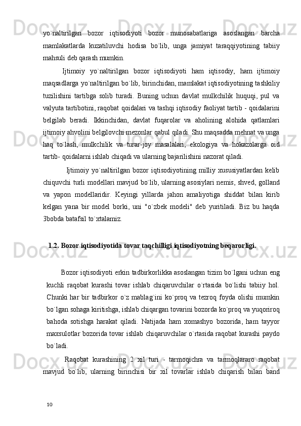 yo`naltirilgan   bozor   iqtisodiyoti   bozor   munosabatlariga   asoslangan   barcha
mamlakatlarda   kuzatiluvchi   hodisa   bo`lib,   unga   jamiyat   taraqqiyotining   tabiiy
mahsuli deb qarash mumkin. 
  Ijtimoiy   yo`naltirilgan   bozor   iqtisodiyoti   ham   iqtisodiy,   ham   ijtimoiy
maqsadlarga yo`naltirilgan bo`lib, birinchidan, mamlakat iqtisodiyotining tashkiliy
tuzilishini   tartibga   solib   turadi.   Buning   uchun   davlat   mulkchilik   huquqi,   pul   va
valyuta tartibotini, raqobat qoidalari va tashqi iqtisodiy faoliyat tartib - qoidalarini
belgilab   beradi.   Ikkinchidan,   davlat   fuqarolar   va   aholining   alohida   qatlamlari
ijtimoiy ahvolini belgilovchi mezonlar qabul qiladi. Shu maqsadda mehnat va unga
haq   to`lash,   mulkchilik   va   turar-joy   masalalari,   ekologiya   va   hokazolarga   oid
tartib- qoidalarni ishlab chiqadi va ularning bajarilishini nazorat qiladi.  
                  Ijtimoiy   yo`naltirilgan   bozor   iqtisodiyotining   milliy   xususiyatlardan   kelib
chiquvchi turli modellari mavjud bo`lib, ularning asosiylari nemis, shved, golland
va   yapon   modellaridir.   Keyingi   yillarda   jahon   amaliyotiga   shiddat   bilan   kirib
kelgan   yana   bir   model   borki,   uni   "o`zbek   modeli"   deb   yuritiladi.   Biz   bu   haqda
3bobda batafsil to`xtalamiz. 
 
    1.2.   Bozor iqtisodiyotida tovar taqchilligi iqtisodiyotning beqarorligi. 
 
Bozor iqtisodiyoti erkin tadbirkorlikka asoslangan tizim bo`lgani uchun eng
kuchli   raqobat   kurashi   tovar   ishlab   chiqaruvchilar   o`rtasida   bo`lishi   tabiiy   hol.
Chunki  har  bir  tadbirkor  o`z mablag`ini  ko`proq va tezroq foyda olishi  mumkin
bo`lgan sohaga kiritishga, ishlab chiqargan tovarini bozorda ko`proq va yuqoriroq
bahoda   sotishga   harakat   qiladi.   Natijada   ham   xomashyo   bozorida,   ham   tayyor
maxsulotlar bozorida tovar ishlab chiqaruvchilar o`rtasida raqobat kurashi paydo
bo`ladi.  
  Raqobat   kurashining   2   xil   turi   -   tarmoqichra   va   tarmoqlararo   raqobat
mavjud   bo`lib,   ularning   birinchisi   bir   xil   tovarlar   ishlab   chiqarish   bilan   band
  10