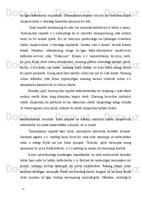 bo`lgan tadbirkorlar raqobatidir. Tarmoqlararo raqobat esa turli xil tovarlarni ishlab
chiqaruvchilar o`rtasidagi kurashda namoyon bo`ladi. 
 Endi raqobat kurashining bu ikki turi xususida batafsilroq to`xtalib o`tamiz.
Tarmoqichra   raqobat   o`z   mohiyatiga   ko`ra   iqtisodiy   taraqqiyotning   juda   muhim
omili   bo`lib   xizmat   qiladi.   Bir   xil   ehtiyojni   qondirishga   mo`ljallangan   tovarlarni
ishlab   chiqaruvchilar   o`rtasidagi   raqobatda   "sendan   men   o`taman"   tarzida   kurash
ketadi.   Masalan,   odamlarning   nonga   bo`lgan   talab-ehtiyojlarini   qondiruvchi
tadbirkor-novvoy   yoki   "Doka-non"   firmasi   o`z   mahsulotlarini   ko`proq   sotib,
ko`proq foyda olish uchun, avvalambor, nonning sifatini oshirishga harakat qiladi.
Biroq,   o`z-o`zidan   ma`lumki,   nonning   sifati   yaxshi   bo`lishi   bilan   uning   sotuvi
ko`payib qolmaydi. Uning narxi ham xaridor uchun ma`qul bo`lishi kerak. Shuning
uchun   tadbirkor   yoki   firma   yopilayotgan   nonning   narxini   tushirish   uchun   o`z
xarajatlarini kamaytirish yo`llarini izlaydi. 
 Shunday qilib, tarmoqichra raqobat tadbirkorlardan bir vaqtning o`zida ikkita
muhim   vazifa   bilan   shug`ullanishni   taqazo   etadi.   Ularning   birinchisi   mahsulot
ishlab   chiqarishni   ko`paytirish   bo`lsa,   ikkinchisi   ishlab   chiqarishga   yangi   texnika
va texnologiyani joriy qilish, mehnat va ishlab chiqarishni tashkil etishni 
takomillashtira   borishdir.   Kam   hajmda   va   sifatsiz   mahsulot   ishlab   chiqaruvchi
tadbirkorlar tez orada bankrotlikka uchraydi, ya`ni sinadi. 
  Tarmoqlararo   raqobat   ham   bozor   iqtisodiyoti   sharoitida   shiddatli   kechadi.
Sarmoya   egalari   o`z     mablag`larini   biron-bir   soha   yoki   tarmoqqa   yo`naltirishdan
oldin   u   erdagi   foyda   me`yori   bilan   qiziqadi.   Tabiiyki,   qaysi   tarmoqda   uning
sarmoyasi ko`proq foyda keltirsa, u o`z mablag`ini aynan shu tarmoqqa kiritadi. 
  Bozor   iqtisodiyotiga   asoslangan   mamlakatlar   xo`jalik   amaliyotida   shunday
hollar ham sodir bo`ladiki, tadbirkorlar o`zi faoliyat ko`rsatayotgan tarmoqdan voz
kechib,   mutlaqo   boshqa   tarmoqda   ish   yurita   boshlaydilar.   Buning   sababi   oldin
sarmoya   kiritilgan   tarmoqda   foyda   me`yorining   tushib   ketgani   va   ko`proq   foyda
olish   mumkin   bo`lgan   boshqa   tarmoqning   mavjudligidir.   Masalan,   muzlatgich
  11