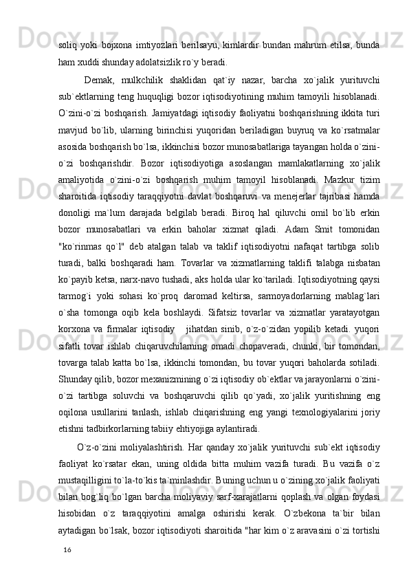 soliq   yoki   bojxona   imtiyozlari   berilsayu,   kimlardir   bundan   mahrum   etilsa,   bunda
ham xuddi shunday adolatsizlik ro`y beradi. 
  Demak,   mulkchilik   shaklidan   qat`iy   nazar,   barcha   xo`jalik   yurituvchi
sub`ektlarning teng  huquqligi   bozor  iqtisodiyotining  muhim   tamoyili  hisoblanadi.
O`zini-o`zi  boshqarish.  Jamiyatdagi   iqtisodiy  faoliyatni  boshqarishning  ikkita  turi
mavjud   bo`lib,   ularning   birinchisi   yuqoridan   beriladigan   buyruq   va   ko`rsatmalar
asosida boshqarish bo`lsa, ikkinchisi bozor munosabatlariga tayangan holda o`zini-
o`zi   boshqarishdir.   Bozor   iqtisodiyotiga   asoslangan   mamlakatlarning   xo`jalik
amaliyotida   o`zini-o`zi   boshqarish   muhim   tamoyil   hisoblanadi.   Mazkur   tizim
sharoitida   iqtisodiy   taraqqiyotni   davlat   boshqaruvi   va   menejerlar   tajribasi   hamda
donoligi   ma`lum   darajada   belgilab   beradi.   Biroq   hal   qiluvchi   omil   bo`lib   erkin
bozor   munosabatlari   va   erkin   baholar   xizmat   qiladi.   Adam   Smit   tomonidan
"ko`rinmas   qo`l"   deb   atalgan   talab   va   taklif   iqtisodiyotni   nafaqat   tartibga   solib
turadi,   balki   boshqaradi   ham.   Tovarlar   va   xizmatlarning   taklifi   talabga   nisbatan
ko`payib ketsa, narx-navo tushadi, aks holda ular ko`tariladi. Iqtisodiyotning qaysi
tarmog`i   yoki   sohasi   ko`proq   daromad   keltirsa,   sarmoyadorlarning   mablag`lari
o`sha   tomonga   oqib   kela   boshlaydi.   Sifatsiz   tovarlar   va   xizmatlar   yaratayotgan
korxona   va   firmalar   iqtisodiy       jihatdan   sinib,   o`z-o`zidan   yopilib   ketadi.   yuqori
sifatli   tovar   ishlab   chiqaruvchilarning   omadi   chopaveradi,   chunki,   bir   tomondan,
tovarga  talab  katta bo`lsa,  ikkinchi   tomondan,  bu  tovar   yuqori   baholarda sotiladi.
Shunday qilib, bozor mexanizmining o`zi iqtisodiy ob`ektlar va jarayonlarni o`zini-
o`zi   tartibga   soluvchi   va   boshqaruvchi   qilib   qo`yadi,   xo`jalik   yuritishning   eng
oqilona   usullarini   tanlash,   ishlab   chiqarishning   eng   yangi   texnologiyalarini   joriy
etishni tadbirkorlarning tabiiy ehtiyojiga aylantiradi. 
  O`z-o`zini   moliyalashtirish.   Har   qanday   xo`jalik   yurituvchi   sub`ekt   iqtisodiy
faoliyat   ko`rsatar   ekan,   uning   oldida   bitta   muhim   vazifa   turadi.   Bu   vazifa   o`z
mustaqilligini to`la-to`kis ta`minlashdir. Buning uchun u o`zining xo`jalik faoliyati
bilan bog`liq bo`lgan barcha  moliyaviy sarf-xarajatlarni   qoplash  va olgan  foydasi
hisobidan   o`z   taraqqiyotini   amalga   oshirishi   kerak.   O`zbekona   ta`bir   bilan
aytadigan bo`lsak, bozor iqtisodiyoti sharoitida "har kim o`z aravasini o`zi tortishi
  16