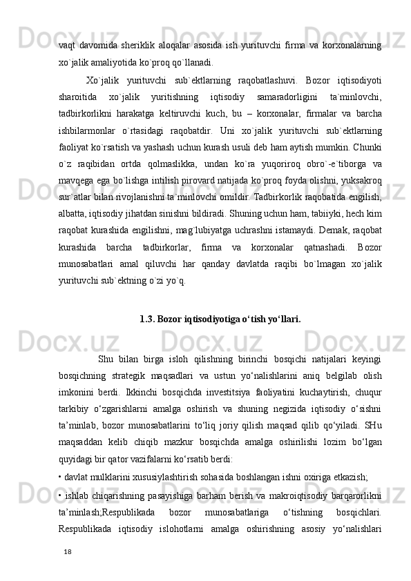 vaqt   davomida   sheriklik   aloqalar   asosida   ish   yurituvchi   firma   va   korxonalarning
xo`jalik amaliyotida ko`proq qo`llanadi. 
  Xo`jalik   yurituvchi   sub`ektlarning   raqobatlashuvi.   Bozor   iqtisodiyoti
sharoitida   xo`jalik   yuritishning   iqtisodiy   samaradorligini   ta`minlovchi,
tadbirkorlikni   harakatga   keltiruvchi   kuch,   bu   –   korxonalar,   firmalar   va   barcha
ishbilarmonlar   o`rtasidagi   raqobatdir.   Uni   xo`jalik   yurituvchi   sub`ektlarning
faoliyat ko`rsatish va yashash uchun kurash usuli deb ham aytish mumkin. Chunki
o`z   raqibidan   ortda   qolmaslikka,   undan   ko`ra   yuqoriroq   obro`-e`tiborga   va
mavqega ega bo`lishga intilish pirovard natijada ko`proq foyda olishni, yuksakroq
sur`atlar bilan rivojlanishni ta`minlovchi omildir. Tadbirkorlik raqobatida engilish,
albatta, iqtisodiy jihatdan sinishni bildiradi. Shuning uchun ham, tabiiyki, hech kim
raqobat kurashida engilishni, mag`lubiyatga uchrashni  istamaydi. Demak, raqobat
kurashida   barcha   tadbirkorlar,   firma   va   korxonalar   qatnashadi.   Bozor
munosabatlari   amal   qiluvchi   har   qanday   davlatda   raqibi   bo`lmagan   xo`jalik
yurituvchi sub`ektning o`zi yo`q. 
   
1.3.   Bozor iqtisodiyotiga o‘tish yo‘llari.
 
              Shu   bilan   birga   isloh   qilishning   birinchi   bosqichi   natijalari   keyingi
bosqichning   strategik   maqsadlari   va   ustun   yo‘nalishlarini   aniq   belgilab   olish
imkonini   berdi.   Ikkinchi   bosqichda   investitsiya   faoliyatini   kuchaytirish,   chuqur
tarkibiy   o‘zgarishlarni   amalga   oshirish   va   shuning   negizida   iqtisodiy   o‘sishni
ta’minlab,   bozor   munosabatlarini   to‘liq   joriy   qilish   maqsad   qilib   qo‘yiladi.   SHu
maqsaddan   kelib   chiqib   mazkur   bosqichda   amalga   oshirilishi   lozim   bo‘lgan
quyidagi bir qator vazifalarni ko‘rsatib berdi:
• davlat mulklarini xususiylashtirish sohasida boshlangan ishni oxiriga etkazish; 
•   ishlab   chiqarishning   pasayishiga   barham   berish   va   makroiqtisodiy   barqarorlikni
ta’minlash;Respublikada   bozor   munosabatlariga   o‘tishning   bosqichlari.
Respublikada   iqtisodiy   islohotlarni   amalga   oshirishning   asosiy   yo‘nalishlari
  18