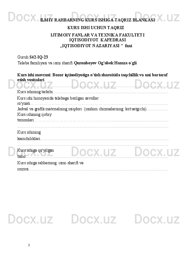 ILMIY RAHBARNING KURS ISHIGA TAQRIZ BLANKASI 
KURS ISHI UCHUN TAQRIZ  
IJTIMOIY FANLAR VA TEXNIKA FAKULTETI 
IQTISODIYOT  KAFEDRASI 
,,IQTISODIYOT NAZARIYASI ”  fani 
 
Guruh  S42-IQ-23   
Talaba familiyasi va ismi sharifi  Quronboyev Og’abek Hamza o`gli  
 
Kurs ishi mavzusi: Bozor iqtisodiyotiga o'tish sharoitida taqchillik va uni   bartaraf 
etish vositalari 
.............................................................................................................................................
Kurs ishining tarkibi............................................................................................................
Kurs ishi himoyasida talabaga berilgan savollar 
ro'yxati………………………………………………….....................................................
Jadval va grafik materialning miqdori  (muhim chizmalarning  ko'rsatgichi).................... 
Kurs ishining ijobiy 
tomonlari………………………………………………......................................................
.............................................................................................................................................
Kurs ishining 
kamchiliklari........................................................................................................................
.............................................................................................................................................
Kurs ishiga qo'yilgan 
baho..................................................................................................................................... 
Kurs ishiga rahbarning  ismi-sharifi va 
imzosi.................................................................................................................................. 
 
 
 
 
 
 
 
 
 
 
 
  2