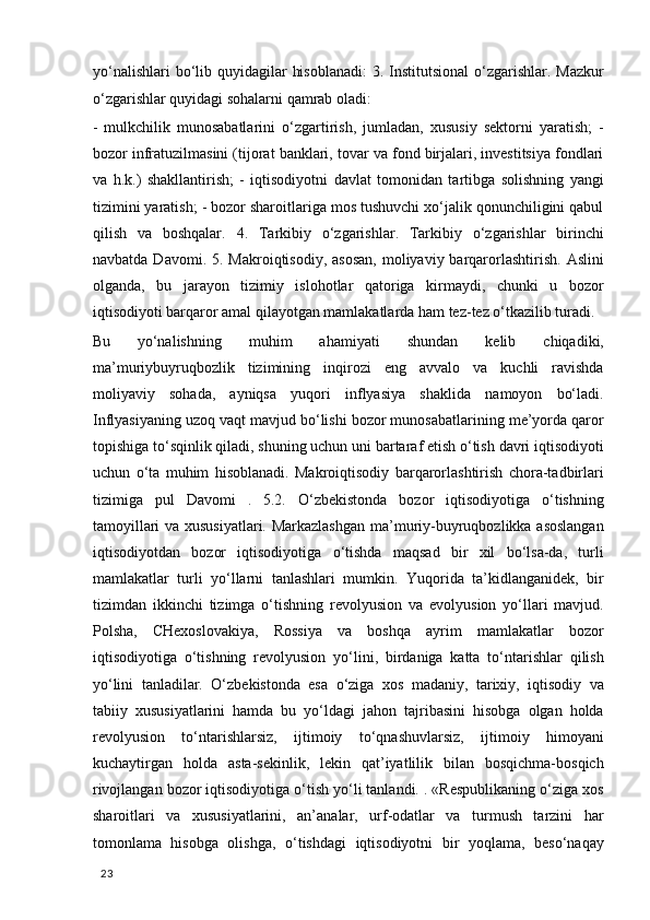 yo‘nalishlari  bo‘lib quyidagilar  hisoblanadi:  3. Institutsional  o‘zgarishlar. Mazkur
o‘zgarishlar quyidagi sohalarni qamrab oladi: 
-   mulkchilik   munosabatlarini   o‘zgartirish,   jumladan,   xususiy   sektorni   yaratish;   -
bozor infratuzilmasini (tijorat banklari, tovar va fond birjalari, investitsiya fondlari
va   h.k.)   shakllantirish;   -   iqtisodiyotni   davlat   tomonidan   tartibga   solishning   yangi
tizimini yaratish; - bozor sharoitlariga mos tushuvchi xo‘jalik qonunchiligini qabul
qilish   va   boshqalar.   4.   Tarkibiy   o‘zgarishlar.   Tarkibiy   o‘zgarishlar   birinchi
navbatda  Davomi. 5.  Makroiqtisodiy,  asosan,   moliyaviy  barqarorlashtirish.  Aslini
olganda,   bu   jarayon   tizimiy   islohotlar   qatoriga   kirmaydi,   chunki   u   bozor
iqtisodiyoti barqaror amal qilayotgan mamlakatlarda ham tez-tez o‘tkazilib turadi. 
Bu   yo‘nalishning   muhim   ahamiyati   shundan   kelib   chiqadiki,
ma’muriybuyruqbozlik   tizimining   inqirozi   eng   avvalo   va   kuchli   ravishda
moliyaviy   sohada,   ayniqsa   yuqori   inflyasiya   shaklida   namoyon   bo‘ladi.
Inflyasiyaning uzoq vaqt mavjud bo‘lishi bozor munosabatlarining me’yorda qaror
topishiga to‘sqinlik qiladi, shuning uchun uni bartaraf etish o‘tish davri iqtisodiyoti
uchun   o‘ta   muhim   hisoblanadi.   Makroiqtisodiy   barqarorlashtirish   chora-tadbirlari
tizimiga   pul   Davomi   .   5.2.   O‘zbekistonda   bozor   iqtisodiyotiga   o‘tishning
tamoyillari va xususiyatlari. Markazlashgan  ma’muriy-buyruqbozlikka asoslangan
iqtisodiyotdan   bozor   iqtisodiyotiga   o‘tishda   maqsad   bir   xil   bo‘lsa-da,   turli
mamlakatlar   turli   yo‘llarni   tanlashlari   mumkin.   Yuqorida   ta’kidlanganidek,   bir
tizimdan   ikkinchi   tizimga   o‘tishning   revolyusion   va   evolyusion   yo‘llari   mavjud.
Polsha,   CHexoslovakiya,   Rossiya   va   boshqa   ayrim   mamlakatlar   bozor
iqtisodiyotiga   o‘tishning   revolyusion   yo‘lini,   birdaniga   katta   to‘ntarishlar   qilish
yo‘lini   tanladilar.   O‘zbekistonda   esa   o‘ziga   xos   madaniy,   tarixiy,   iqtisodiy   va
tabiiy   xususiyatlarini   hamda   bu   yo‘ldagi   jahon   tajribasini   hisobga   olgan   holda
revolyusion   to‘ntarishlarsiz,   ijtimoiy   to‘qnashuvlarsiz,   ijtimoiy   himoyani
kuchaytirgan   holda   asta-sekinlik,   lekin   qat’iyatlilik   bilan   bosqichma-bosqich
rivojlangan bozor iqtisodiyotiga o‘tish yo‘li tanlandi. . «Respublikaning o‘ziga xos
sharoitlari   va   xususiyatlarini,   an’analar,   urf-odatlar   va   turmush   tarzini   har
tomonlama   hisobga   olishga,   o‘tishdagi   iqtisodiyotni   bir   yoqlama,   beso‘naqay
  23