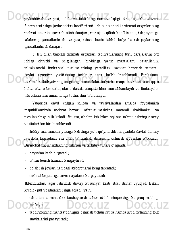 joylashtirish   darajasi;   talab   va   taklifning   nomuvofiqligi   darajasi;   ish   izlovchi
fuqarolarni ishga  j oylashtirish koeffitsienti ;  ish bilan bandlik xizmati organlarining
mehnat   bozorini   qamrab   olish   darajasi;   murojaat   qilish   koeffitsienti;   ish   joylariga
talabning   qanoatlantirish   darajasi;   ishchi   kuchi   taklifi   bo‘yicha   ish   joylarining
qanoatlantirish darajasi.  
3. Ish   bilan   bandlik   xizmati   organlari   faoliyatilarining   turli   darajalarini   o‘z
ichiga   oluvchi   va   belgilangan,   bir-biriga   yaqin   masalalarni   bajarilishini
ta’minlovchi   funksional   tuzilmalarining   yaratilishi   mehnat   bozorida   samarali
davlat   siyosatini   yuritishning   tashkiliy   asosi   bo‘lib   hisoblanadi.   Funksional
tuzilmalar faoliyatining belgilangan masalalar bo‘yicha maqsadidan kelib chiqqan
holda o‘zaro   b irikishi ,   ular o‘rtasida aloqadorlikni mustahkamlaydi va funksiyalar
takrorlanishini minimumga tushirishni ta’minlaydi.  
Yuqorida   qayd   etilgan   xulosa   va   tavsiyalardan   amalda   foydalanish
respublikamizda   mehnat   bozori   infratuzilmasining   samarali   shakllanishi   va
rivojlanishiga   olib  keladi.  Bu  esa,  aholini   ish  bilan  oqilona  ta’minlashning  asosiy
vositalaridan biri hisoblanadi.  
Jiddiy muammolar  yuzaga kelishiga  yo’l  qo’ymaslik maqsadida  davlat  doimiy
ravishda   fuqarolarni   ish   bilan   ta’minlash   darajasini   oshirish   siyosatini   o’tkazadi.
Birinchidan,  ishsizlikning friksion va tarkibiy turlari o’sganda:  
- qaytadan kasb o’rgatadi; 
- ta’lim berish tizimini kengaytiradi;  
- bo’sh ish joylari haqidagi axborotlarni keng tarqatadi; 
- mehnat birjalariga investisiyalarni ko’paytiradi. 
Ikkinchidan,   agar   ishsizlik   davriy   xususiyat   kasb   etsa,   davlat   byudjet,   fiskal,
kredit - pul vositalarini ishga soladi, ya’ni:  
- ish   bilan   ta’minlashni   kuchaytirish   uchun   ishlab   chiqarishga   ko’proq   mablag’
sarflaydi;  
- tadbirkorning manfaatdorligini oshirish uchun ssuda hamda kreditorlarning foiz
stavkalarini pasaytiradi;  
  26