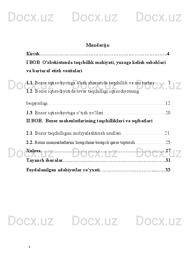 Mundarija: 
Kirish……………………………………………….…………………..4 
I BOB .  O'zbekistonda taqchillik mohiyati, yuzaga kelish sabablari 
va bartaraf etish vositalari 
1.1 . Bozor iqtisodiyotiga o'tish sharoitida taqchillik va uni turlari……...7
1.2 . Bozor iqtisodiyotida tovar taqchilligi iqtisodiyotning 
beqarorligi……………………………………………………….……..12
1.3 . Bozor iqtisodiyotiga o‘tish yo‘llari. ………………………………20
II BOB.  Bozor mahsulotlarining taqchilliklari va oqibatlari 
2.1 . Bozor taqchilligini moliyalashtirish usullari…………………...…21 
2.2.   Bozor munosabatlarini bosqichma-bosqich qaror toptirish…….. ……...….25
Xulosa. …………………………………………………………..…….27
Tayanch iboralar……………………………………………….……..31
Foydalanilgan adabiyotlar ro'yxati. …………………………...……33
                                                          
  3
