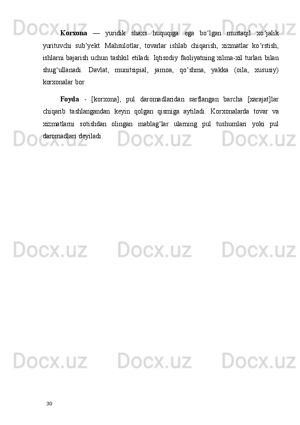 Korxona   —   yuridik   shaxs   huquqiga   ega   bo lgan   mustaqil   xo jalikʻ ʻ
yurituvchi   sub yekt.   Mahsulotlar,   tovarlar   ishlab   chiqarish,   xizmatlar   ko rstish,	
ʼ ʻ
ishlarni bajarish uchun tashkil etiladi. Iqtisodiy faoliyatning xilma-xil turlari bilan
shug ullanadi.   Davlat,   munitsipial,   jamoa,   qo shma,   yakka   (oila,   xususiy)	
ʻ ʻ
korxonalar bor. 
Foyda   -   [korxona],   pul   daromadlaridan   sarflangan   barcha   [xarajat]lar
chiqarib   tashlangandan   keyin   qolgan   qismiga   aytiladi.   Korxonalarda   tovar   va
xizmatlarni   sotishdan   olingan   mablag lar   ularning   pul   tushumlari   yoki   pul	
ʻ
daromadlari deyiladi. 
  30   