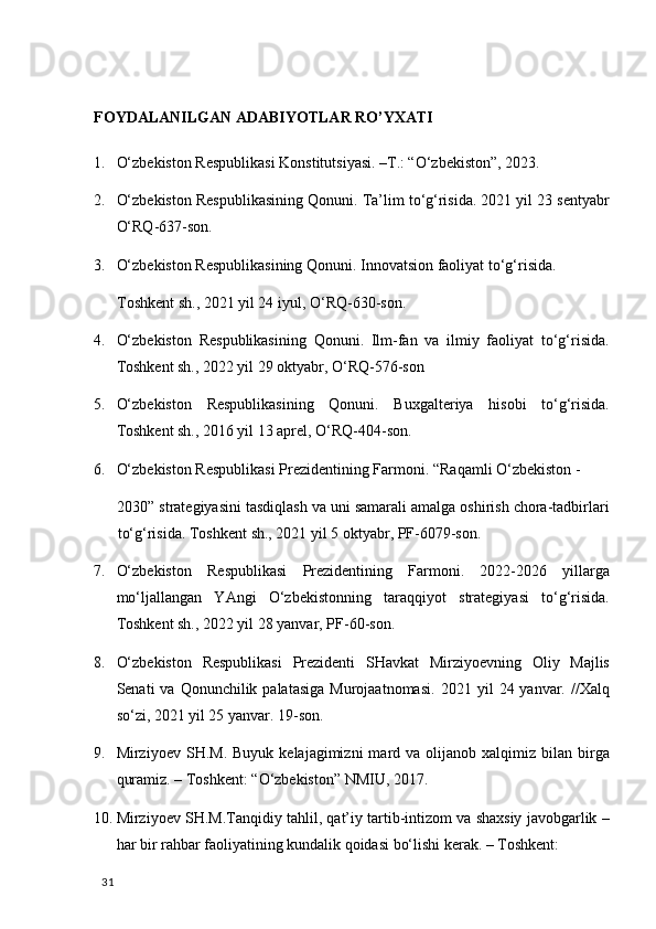 FОYDАLАNILGАN АDАBIYOTLАR RO’YХАTI 
1. O‘zbekiston Respublikasi Konstitutsiyasi. –T.: “O‘zbekiston”, 2023.  
2. O‘zbekiston Respublikasining Qonuni. Ta’lim to‘g‘risida. 2021 yil 23 sentyabr
O‘RQ-637-son. 
3. O‘zbekiston Respublikasining Qonuni. Innovatsion faoliyat to‘g‘risida. 
Toshkent sh., 2021 yil 24 iyul, O‘RQ-630-son.  
4. O‘zbekiston   Respublikasining   Qonuni.   Ilm-fan   va   ilmiy   faoliyat   to‘g‘risida.
Toshkent sh., 2022 yil 29 oktyabr, O‘RQ-576-son 
5. O‘zbekiston   Respublikasining   Qonuni.   Buxgalteriya   hisobi   to‘g‘risida.
Toshkent sh., 2016 yil 13 aprel, O‘RQ-404-son. 
6. O‘zbekiston Respublikasi Prezidentining Farmoni.  “Raqamli O‘zbekiston - 
2030” strategiyasini tasdiqlash va uni samarali amalga oshirish chora-tadbirlari
to‘g‘risida.  Toshkent sh., 2021 yil 5 oktyabr, PF-6079-son. 
7. O‘zbekiston   Respublikasi   Prezidentining   Farmoni.   2022-2026   yillarga
mo‘ljallangan   YAngi   O‘zbekistonning   taraqqiyot   strategiyasi   to‘g‘risida.
Toshkent sh., 2022 yil 28 yanvar, PF-60-son. 
8. O‘zbekiston   Respublikasi   Prezidenti   SHavkat   Mirziyoevning   Oliy   Majlis
Senati  va  Qonunchilik palatasiga   Murojaatnomasi.   2021 yil   24 yanvar.  //Xalq
so‘zi, 2021 yil 25 yanvar. 19-son. 
9. Mirziyoev  SH.M.  Buyuk   kelajagimizni  mard  va  olijanob  xalqimiz  bilan  birga
quramiz. – Toshkent: “O‘zbekiston” NMIU, 2017.  
10. Mirziyoev SH.M.Tanqidiy tahlil, qat’iy tartib-intizom va shaxsiy javobgarlik –
har bir rahbar faoliyatining kundalik qoidasi bo‘lishi kerak. – Toshkent: 
  31   