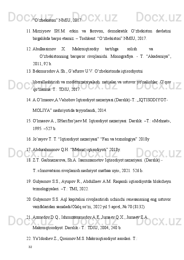 “O‘zbekiston” NMIU, 2017.  
11. Mirziyoev   SH.M.   erkin   va   farovon,   demokratik   O‘zbekiston   davlatini
birgalikda barpo etamiz. – Toshkent: “O‘zbekiston” NMIU, 2017. 
12. Abulkasimov  X.  Makroiqtisodiy  tartibga  solish  va  
O’zbekistonning   barqaror   rivojlanishi.   Monografiya.   -   T.   “Akademiya”,
2011, 92 b. 
13. Bekmurodov A.Sh., G‘afurov U.V. O‘zbekistonda iqtisodiyotni 
liberallashtirish va modernizatsiyalash: natijalar va ustuvor yo‘nalishlar.  O‘quv
qo‘llanma. T.: TDIU, 2017.  
14. A.O’lmasov,A.Vahobov Iqtisodiyot nazariyasi.(Darslik)-T.:,,IQTISODIYOT-
MOLIYA” nashriyotida tayyorlandi, 2014. 
15. O‘lmasov A., SHarifxo‘jaev M. Iqtisodiyot nazariyasi: Darslik. –T.: «Mehnat»,
1995. –527 b. 
16. Jo’rayev T. T. “Iqtisodiyot nazariyasi” “Fan va texnologiya” 2018y 
17. Abdurahmonov Q.H. “Mehnat iqtisodiyoti” 2018y. 
18. Z.T. Gaibnazarova, Sh.A. Isamuxametov Iqtisodiyot nazariyasi.  (Darslik) - 
Т .:«Innovatsion rivojlanish nashriyot matbaa uyi», 2021.  526 Ь. 
19. Gulyamov S.S., Ayupov R., Abdullaev A.M. Raqamli iqtisodiyotda blokcheyn
texnologiyalari. –T.: TMI, 2022. 
20. Gulyamov S.S. Aql kapitalini rivojlantirish uchinchi renesansning eng ustuvor
vazifalaridan sanaladi//Xalq so‘zi, 2022 yil 5 aprel, № 70 (8132). 
21. Axmedov D.Q., Ishmuxammedov A.E.,Jumaev Q.X., Jumaev Z.A 
Makroiqtisodiyot. Darslik.- T.: TDIU, 2004, 240 b. 
22. Yo’ldoshev Z., Qosimov M.S. Makroiqtisodiyot asoslari.  T.: 
  32   