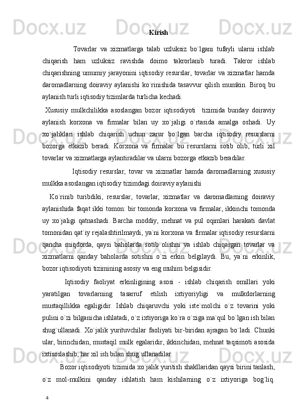 Kirish
                Tovarlar   va   xizmatlarga   talab   uzluksiz   bo`lgani   tufayli   ularni   ishlab
chiqarish   ham   uzluksiz   ravishda   doimo   takrorlanib   turadi.   Takror   ishlab
chiqarishning   umumiy   jarayonini   iqtisodiy   resurslar,   tovarlar   va   xizmatlar   hamda
daromadlarning  doiraviy  aylanishi  ko`rinishida   tasavvur  qilish   mumkin.  Biroq  bu
aylanish turli iqtisodiy tizimlarda turlicha kechadi. 
  Xususiy   mulkchilikka   asoslangan   bozor   iqtisodiyoti     tizimida   bunday   doiraviy
aylanish   korxona   va   firmalar   bilan   uy   xo`jaligi   o`rtasida   amalga   oshadi.   Uy
xo`jaliklari   ishlab   chiqarish   uchun   zarur   bo`lgan   barcha   iqtisodiy   resurslarni
bozorga   etkazib   beradi.   Korxona   va   firmalar   bu   resurslarni   sotib   olib,   turli   xil
tovarlar va xizmatlarga aylantiradilar va ularni bozorga etkazib beradilar. 
                    Iqtisodiy   resurslar,   tovar   va   xizmatlar   hamda   daromadlarning   xususiy
mulkka asoslangan iqtisodiy tizimdagi doiraviy aylanishi 
    Ko`rinib   turibdiki,   resurslar,   tovarlar,   xizmatlar   va   daromadlarning   doiraviy
aylanishida faqat  ikki  tomon: bir  tomonda korxona va firmalar, ikkinchi  tomonda
uy   xo`jaligi   qatnashadi.   Barcha   moddiy,   mehnat   va   pul   oqimlari   harakati   davlat
tomonidan qat`iy rejalashtirilmaydi, ya`ni korxona va firmalar iqtisodiy resurslarni
qancha   miqdorda,   qaysi   baholarda   sotib   olishni   va   ishlab   chiqargan   tovarlar   va
xizmatlarni   qanday   baholarda   sotishni   o`zi   erkin   belgilaydi.   Bu,   ya`ni   erkinlik,
bozor iqtisodiyoti tizimining asosiy va eng muhim belgisidir. 
  Iqtisodiy   faoliyat   erkinligining   asosi   -   ishlab   chiqarish   omillari   yoki
yaratilgan   tovarlarning   tasarruf   etilish   ixtiyoriyligi   va   mulkdorlarning
mustaqillikka   egaligidir.   Ishlab   chiqaruvchi   yoki   iste`molchi   o`z   tovarini   yoki
pulini o`zi bilganicha ishlatadi, o`z ixtiyoriga ko`ra o`ziga ma`qul bo`lgan ish bilan
shug`ullanadi.   Xo`jalik   yurituvchilar   faoliyati   bir-biridan   ajragan   bo`ladi.   Chunki
ular, birinchidan, mustaqil mulk egalaridir, ikkinchidan, mehnat taqsimoti asosida
ixtisoslashib, har xil ish bilan shug`ullanadilar. 
Bozor iqtisodiyoti tizimida xo`jalik yuritish shakllaridan qaysi birini tanlash,
o`z   mol-mulkini   qanday   ishlatish   ham   kishilarning   o`z   ixtiyoriga   bog`liq.
  4