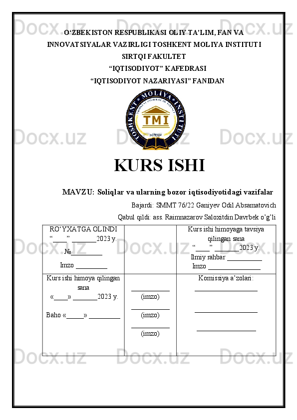 O ZBEKISTON RESPUBLIKASI ʻ OLIY TA’LIM , FAN VA
INNOVATSIYALAR VAZIRLIGI  TOSHKENT  MOLIYA INSTITUTI
SIRTQI FAKULTET
“ IQTISODIYOT ”  KAFEDRASI
“ IQTISODIYOT NAZARIYASI ” FANIDAN
        
KURS ISHI
МАVZU:   Soliqlar va ularning bozor iqtisodiyotidagi vazifalar
Bajardi:  SMMT 76/22  Ganiyev Odil Absamatovich
Qabul qildi:   ass. Raimnazarov Saloxitdin Davrbek o’g’li
RO‘YXATGA OLINDI
“ ____ ”  _______20 23  y.
№_________
Imzo _________ Kurs ishi himoya ga tavsiya
qilingan sana
“____” _______20 23  y.
Ilmiy rahbar __ ________
Imzo _______________
Kurs ishi himoya qilingan
sana
 «____» _______202 3   y .
Baho  « _____ »  _________ ___________
( imzo )
_ _ _________
( imzo )
___________
( imzo ) Komissiya a’zolari :
__________________
_________________ _
_________________ 