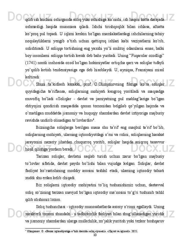 qilib ish kuchini oshirganda soliq yuki oshishiga ko’nishi, ish haqini katta darajada
oshmasligi   haqida   munozara   qiladi.   Ishchi   tirishqoqlik   bilan   ishlasa,   albatta
ko’proq  pul   topadi.  U  iqlimi   keskin  bo’lgan  mamlakatlardagi   ishchilarning  tabiiy
noqulayliklarni   yengib   o’tish   uchun   qattiqroq   ishlari   kabi   vaziyatlarni   ko’rib,
solishtiradi.   U  soliqqa   tortishning  eng   yaxshi   yo’li   muhtoj   odamlarni   emas,   balki
boy insonlarni soliqqa tortish kerak deb bahs yuritadi. Uning “Fuqarolar ozodligi”
(1741) nomli inshosida ozod bo’lgan hokimiyatlar ortiqcha qarz va soliqlar tufayli
yo’qolib   ketish   tendensiyasiga   ega   deb   hisoblaydi.   U,   ayniqsa,   Fransiyani   misol
keltiradi:
Shuni   ta’kidlash   kerakki,   prof.   O.Olimjonovning   fikriga   ko’ra   soliqlar
quyidagicha   ta’riflansa,   soliqlarning   mohiyati   kengroq   yoritiladi   va   maqsadga
muvofiq   bo’ladi   «Soliqlar   -   davlat   va   jamiyatning   pul   mablag’lariga   bo’lgan
ehtiyojini   qondirish   maqsadida   qonun   tomonidan   belgilab   qo’yilgan   hajmda   va
o’rnatilgan muddatda jismoniy va huquqiy shaxslardan davlat  ixtiyoriga majburiy
ravishda undirib olinadigan to’lovlardir» 4
.
Bizningcha   soliqlarga   berilgan   mana   shu   ta’rif   eng   maqbul   ta’rif   bo’lib,
soliqlarning mohiyati, ularning iqtisodiyotdagi o’rni va rolini, soliqlarning harakat
jarayonini   nazariy   jihatdan   chuqurroq   yoritib,   soliqlar   haqida   aniqroq   tasavvur
hosil qilishga yordam beradi. 
Tarixan   soliqlar,   davlatni   saqlab   turish   uchun   zarur   bo’lgan   majburiy
to’lovlar   sifatida,   davlat   paydo   bo’lishi   bilan   vujudga   kelgan.   Soliqlar,   davlat
faoliyat   ko’rsatishining   moddiy   asosini   tashkil   etadi,   ularning   iqtisodiy   tabiati
xuddi shu erdan kelib chiqadi. 
Biz   soliqlarni   iqtisodiy   mohiyatini   to’liq   tushunishimiz   uchun,   dastavval
soliq   so’zining   tarixan   mavjud   bo’lgan   iqtisodiy   ma’nosini   to’g’ri   tushunib   tahlil
qilib olishimiz lozim. 
Soliq tushunchasi - iqtisodiy munosabatlarda asosiy o’rinni egallaydi. Uning
xarakterli tomoni shundaki - u tadbirkorlik faoliyati bilan shug’ullanadigan yuridik
va jismoniy shaxslardan ularga mulkchilik, xo’jalik yuritish yoki tezkor boshqaruv
4
 Olimjonov. O. «Bozor iqtisodiyotiga o’tish davrida soliq siyosati». « Ҳ ayot va iqtisod». 2021.
10 