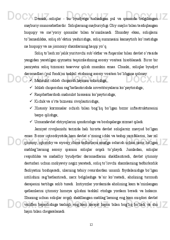 Demak,   soliqlar   -   bu   byudjetga   tushadigan   pul   va   qonunda   belgilangan
majburiy munosabatlardir. Soliqlarning majburiyligi Oliy majlis bilan tasdiqlangan
huquqiy   va   me’yoriy   qonunlar   bilan   ta’minlanadi.   Shunday   ekan,   soliqlarni
to’lamaslikka, soliq ob’ektini yashirishga, soliq summasini kamaytirib ko’rsatishga
na huquqiy va na jismoniy shaxslarning haqqi yo’q.
Soliq to’lash xo’jalik yurituvchi sub’ektlar va fuqarolar bilan davlat o’rtasida
yangidan yaratilgan qiymatni taqsimlashning asosiy vositasi hisoblanadi. Biror bir
jamiyatni   soliq   tizimisiz   tasavvur   qilish   mumkin   emas.   Chunki,   soliqlar   byudjet
daromadlari (pul fondi)ni tashkil etishning asosiy vositasi bo’libgina qolmay: 
 Mahsulot ishlab chiqarish hajmini oshirishga; 
 Ishlab chiqarishni rag’batlantirishda investitsiyalarni ko’paytirishga; 
 Raqobatbardosh mahsulot hissasini ko’paytirishga; 
 Kichik va o’rta biznesni rivojlantirishga; 
 Xususiy   korxonalar   ochish   bilan   bog’liq   bo’lgan   bozor   infrastrukturasini
barpo qilishga; 
 Umumdavlat ehtiyojlarini qondirishga va boshqalarga xizmat qiladi. 
Jamiyat   rivojlanishi   tarixida   hali   birorta   davlat   soliqlarsiz   mavjud   bo’lgan
emas. Bozor iqtisodiyotida ham davlat o’zining ichki va tashqi vazifalarini, har xil
ijtimoiy, iqtisodiy va siyosiy chora-tadbirlarni amalga oshirish uchun zarur bo’lgan
mablag’larning   asosiy   qismini   soliqlar   orqali   to’playdi.   Jumladan,   soliqlar
respublika   va   mahalliy   byudjetlar   daromadlarini   shakllantiradi,   davlat   ijtimoiy
dasturlari uchun moliyaviy negiz yaratadi, soliq to’lovchi shaxslarning tadbirkorlik
faoliyatini   boshqaradi,   ularning   tabiiy   resurslardan   unumli   foydalanishga   bo’lgan
intilishini   rag’batlantiradi,   narx   belgilashga   ta’sir   ko’rsatadi,   aholining   turmush
darajasini tartibga solib turadi. Imtiyozlar yordamida aholining kam ta’minlangan
qatlamlarini   ijtimoiy   himoya   qilishni   tashkil   etishga   yordam   beradi   va   hokazo.
Shuning uchun soliqlar orqali shakllangan mablag’larning eng kam miqdori davlat
vazifasi   bajarilishiga   taaluqli   eng   kam   xarajat   hajmi   bilan   bog’liq   bo’ladi   va   shu
hajm bilan chegaralanadi.
12 