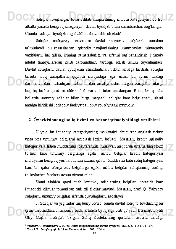 Soliqlar   rivojlangan   tovar   ishlab   chiqarishning   muhim   kategoriyasi   bo’lib,
albatta yanada kengroq kategoriya - davlat byudjeti bilan chambarchas bog’langan.
Chunki, soliqlar byudjetning shakllanishida ishtirok etadi 6
.
Soliqlar   moliyaviy   resurslarni   davlat   ixtiyorida   to’planib   borishini
ta’minlaydi,   bu   resurslardan   iqtisodiy   rivojlanishning   umumdavlat,   mintaqaviy
vazifalarni   hal   qilish,   ishning   samaradorligi   va   sifatini   rag’batlantirish,   ijtimoiy
adolat   tamoyillaridan   kelib   daromadlarni   tartibga   solish   uchun   foydalaniladi.
Davlat   soliqlarni   davlat   byudjetini   shakllantirish   uchun   amalga   kiritadi,   soliqlar
birorta   aniq   xarajatlarni   qoplash   maqsadiga   ega   emas,   bu   ayrim   turdagi
daromadlardan   tushadigan   tushumlardan   amalga   oshiriladigan   xarajatlar   ularga
bog’liq   bo’lib   qolishini   oldini   olish   zarurati   bilan   asoslangan.   Biroq   bir   qancha
hollarda   umumiy   soliqlar   bilan   birga   maqsadli   soliqlar   ham   belgilanadi,   ularni
amalga kiritilishi iqtisodiy faoliyatda ijobiy rol o’ynashi mumkin 7
.
2. Õzbekistondagi soliq tizimi va bozor iqtisodiyotidagi vazifalari
U   yoki   bu   iqtisodiy   kategoriyaning   mohiyatini   chuqurroq   anglash   uchun
unga   xos   umumiy   belgilarni   aniqlash   lozim   bo’ladi.   Masalan,   kredit   iqtisodiy
kategoriya sifatida muddatlilik, qaytarishlik, muayyan miqdorda ustama haq (foiz)
to’lash   kabi   umumiy   belgilarga   egaki,   ushbu   belgilar   kredit   kategoriyasi
mohiyatini kengroq yoritish uchun xizmat qiladi. Xuddi shu kabi soliq kategoriyasi
ham   bir   qator   o’ziga   xos   belgilarga   egaki,   ushbu   belgilar   soliqlarning   boshqa
to’lovlardan farqlash uchun xizmat qiladi. 
Shuni   alohida   qayd   etish   lozimki,   soliqlarning   belgilari   borasida   ham
iqtisodchi   olimlar   tomonidan   turli   xil   fikrlar   mavjud.   Masalan,   prof.   Q.   Yahyoev
soliqlarni umumiy belgilari sifatida quyidagilarni asoslaydi.
1. Soliqlar va yig’imlar majburiy bo’lib, bunda davlat soliq to’lovchining bir
qism daromadlarini majburiy badal sifatida byudjetga olib qo’yadi. Bu majburiylik
Oliy   Majlis   tasdiqlab   bergan   Soliq   Kodeksining   qoidalari   asosida   amalga
6
 Vohobov A., Srojiddinova Z. «O’zbekiston Respublikasining Davlat byudjeti». TMI 2022, 115 b. 36 – bet.
7
 Xvan L.B.: Soliq huquqi. Toshkent  К onsauditinforn, 2021. 26-bet
13