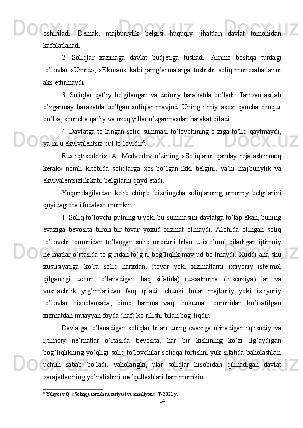 oshiriladi.   Demak,   majburiylik   belgisi   huquqiy   jihatdan   davlat   tomonidan
kafolatlanadi. 
2.   Soliqlar   xazinaga   davlat   budjetiga   tushadi.   Ammo   boshqa   turdagi
to’lovlar   «Umid»,   «Ekosan»   kabi   jamg’armalarga   tushishi   soliq   munosabatlarini
aks ettirmaydi. 
3.   Soliqlar   qat’iy   belgilangan   va   doimiy   harakatda   bo’ladi.   Tarixan   asrlab
o’zgarmay   harakatda   bo’lgan   soliqlar   mavjud.   Uning   ilmiy   asosi   qancha   chuqur
bo’lsa, shuncha qat’iy va uzoq yillar o’zgarmasdan harakat qiladi. 
4. Davlatga to’langan soliq summasi  to’lovchining o’ziga to’liq qaytmaydi,
ya’ni u ekvivalentsiz pul to’lovidir 8
. 
Rus   iqtisodchisi   A.   Medvedev   o’zining   «Soliqlarni   qanday   rejalashtirmoq
kerak»   nomli   kitobida   soliqlarga   xos   bo’lgan   ikki   belgini,   ya’ni   majburiylik   va
ekvivalentsizlik kabi belgilarni qayd etadi. 
Yuqoridagilardan   kelib   chiqib,   bizningcha   soliqlarning   umumiy   belgilarini
quyidagicha ifodalash mumkin: 
1. Soliq to’lovchi pulning u yoki bu summasini davlatga to’lap ekan, buning
evaziga   bevosita   biron-bir   tovar   yoxud   xizmat   olmaydi.   Alohida   olingan   soliq
to’lovchi   tomonidan   to’langan   soliq   miqdori   bilan   u   iste’mol   qiladigan   ijtimoiy
ne’matlar o’rtasida to’g’ridan-to’g’ri bog’liqlik mavjud bo’lmaydi. Xuddi ana shu
xususiyatiga   ko’ra   soliq   narxdan,   (tovar   yoki   xizmatlarni   ixtiyoriy   iste’mol
qilganligi   uchun   to’lanadigan   haq   sifatida)   ruxsatnoma   (litsenziya)   lar   va
vositachilik   yig’imlaridan   farq   qiladi,   chunki   bular   majburiy   yoki   ixtiyoriy
to’lovlar   hisoblansada,   biroq   hamma   vaqt   hukumat   tomonidan   ko’rsatilgan
xizmatdan muayyan foyda (naf) ko’rilishi bilan bog’liqdir. 
Davlatga   to’lanadigan   soliqlar   bilan   uning   evaziga   olinadigan   iqtisodiy   va
ijtimoiy   ne’matlar   o’rtasida   bevosita,   har   bir   kishining   ko’zi   ilg’aydigan
bog’liqlikning yo’qligi soliq to’lovchilar soliqqa tortishni yuk sifatida baholashlari
uchun   sabab   bo’ladi,   vaholangki,   ular   soliqlar   hisobidan   qilinadigan   davlat
xarajatlarining yo’nalishini ma’qullashlari ham mumkin. 
8
 Yahyoev Q. «Soliqqa tortish nazariyasi va amaliyoti».  T-2021 y.
14 