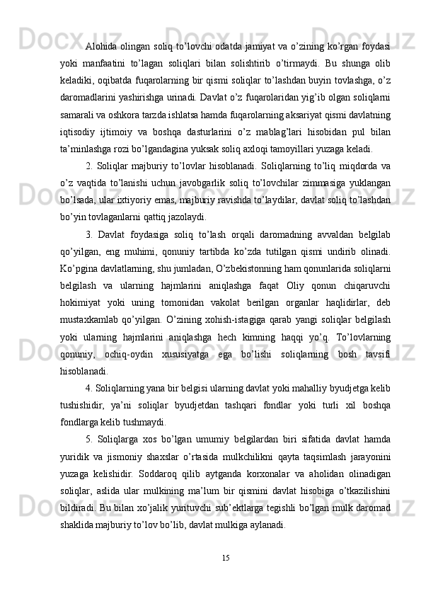 Alohida olingan soliq to’lovchi odatda jamiyat va o’zining ko’rgan foydasi
yoki   manfaatini   to’lagan   soliqlari   bilan   solishtirib   o’tirmaydi.   Bu   shunga   olib
keladiki, oqibatda fuqarolarning bir qismi soliqlar to’lashdan buyin tovlashga, o’z
daromadlarini yashirishga urinadi. Davlat o’z fuqarolaridan yig’ib olgan soliqlarni
samarali va oshkora tarzda ishlatsa hamda fuqarolarning aksariyat qismi davlatning
iqtisodiy   ijtimoiy   va   boshqa   dasturlarini   o’z   mablag’lari   hisobidan   pul   bilan
ta’minlashga rozi bo’lgandagina yuksak soliq axloqi tamoyillari yuzaga keladi. 
2.   Soliqlar   majburiy   to’lovlar   hisoblanadi.   Soliqlarning   to’liq   miqdorda   va
o’z   vaqtida   to’lanishi   uchun   javobgarlik   soliq   to’lovchilar   zimmasiga   yuklangan
bo’lsada, ular ixtiyoriy emas, majburiy ravishda to’laydilar, davlat soliq to’lashdan
bo’yin tovlaganlarni qattiq jazolaydi. 
3.   Davlat   foydasiga   soliq   to’lash   orqali   daromadning   avvaldan   belgilab
qo’yilgan,   eng   muhimi,   qonuniy   tartibda   ko’zda   tutilgan   qismi   undirib   olinadi.
Ko’pgina davlatlarning, shu jumladan, O’zbekistonning ham qonunlarida soliqlarni
belgilash   va   ularning   hajmlarini   aniqlashga   faqat   Oliy   qonun   chiqaruvchi
hokimiyat   yoki   uning   tomonidan   vakolat   berilgan   organlar   haqlidirlar,   deb
mustaxkamlab   qo’yilgan.   O’zining   xohish-istagiga   qarab   yangi   soliqlar   belgilash
yoki   ularning   hajmlarini   aniqlashga   hech   kimning   haqqi   yo’q.   To’lovlarning
qonuniy,   ochiq-oydin   xususiyatga   ega   bo’lishi   soliqlarning   bosh   tavsifi
hisoblanadi. 
4. Soliqlarning yana bir belgisi ularning davlat yoki mahalliy byudjetga kelib
tushishidir,   ya’ni   soliqlar   byudjetdan   tashqari   fondlar   yoki   turli   xil   boshqa
fondlarga kelib tushmaydi. 
5.   Soliqlarga   xos   bo’lgan   umumiy   belgilardan   biri   sifatida   davlat   hamda
yuridik   va   jismoniy   shaxslar   o’rtasida   mulkchilikni   qayta   taqsimlash   jarayonini
yuzaga   kelishidir.   Soddaroq   qilib   aytganda   korxonalar   va   aholidan   olinadigan
soliqlar,   aslida   ular   mulkining   ma’lum   bir   qismini   davlat   hisobiga   o’tkazilishini
bildiradi. Bu bilan xo’jalik yurituvchi sub’ektlarga tegishli bo’lgan mulk daromad
shaklida majburiy to’lov bo’lib, davlat mulkiga aylanadi. 
15