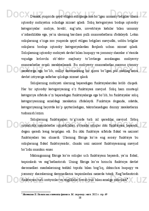 Demak, yuqorida qayd etilgan soliqlarga xos bo’lgan umumiy belgilar ularni
iqtisodiy   mohiyatini   ochishga   xizmat   qiladi.   Soliq   kategoriyasi   boshqa   iqtisodiy
kategoriyalar:   moliya,   kredit,   sug’urta,   investitsiya   kabilar   bilan   umumiy
o’xshashlikka   ega,  ya’ni   ularning  barchasi   pulli  munosabatlarni   ifodalaydi.  Lekin
soliqlarning   o’ziga   xos   yuqorida   qayd   etilgan   belgilari   mavjudki,   ushbu   belgilar
soliqlarni   boshqa   iqtisodiy   kategoriyalardan   farqlash   uchun   xizmat   qiladi.
Soliqlarning iqtisodiy mohiyati davlat bilan huquqiy va jismoniy shaxslar o’rtasida
vujudga   keluvchi   ob’ektiv   majburiy   to’lovlarga   asoslangan   moliyaviy
munosabatlar   orqali   xarakterlanadi.   Bu   moliyaviy   munosabatlar   maxsus   ijtimoiy
xarakterga   ega   bo’lib,   milliy   daromadning   bir   qismi   bo’lgan   pul   mablag’larini
davlat ixtiyoriga safarbar qilishga xizmat qiladi. 
Soliqlarning   mohiyati   ularning   bajaradigan   funktsiyalaridan   kelib   chiqadi.
Har   bir   iqtisodiy   kategoriyaning   o’z   funktsiyasi   mavjud.   Soliq   ham   mustaqil
kategoriya sifatida o’zi bajaradigan funktsiyalarga ega bo’lib, bu funktsiyalar soliq
kategoriyasining   amaldagi   xarakatini   ifodalaydi.   Funktsiya   deganda,   odatda,
kategoriyaning   hayotda   ko’p   qaytariladigan,   takrorlanadigan   doimiy   xarakatlarini
tushunish lozim. 
Soliqlarning   funktsiyalari   to’g’risida   turli   xil   qarashlar   mavjud.   Sobiq
sotsialistik   mamlakatlar   iqtisodchilari   o’rtasida   soliqlar   ikki   funktsiyani   bajaradi,
degan   qarash   keng   tarqalgan   edi.   Bu   ikki   funktsiya   sifatida   fiskal   va   nazorat
funktsiyalari   tan   olinardi.   Ularning   fikriga   ko’ra   eng   asosiy   funktsiya   bu
soliqlarning   fiskal   funktsiyasidir,   chunki   usiz   nazorat   funktsiyasining   mavjud
bo’lishi mumkin emas.
Malmiginning   fikriga   ko’ra   soliqlar   uch   funktsiyani   bajaradi,   ya’ni   fiskal,
taqsimlash   va   rag’batlantirish.   Uning   fikriga   ko’ra   birinchi   funktsiya   davlat
daromadlari   manbalarining   tashkil   topishi   bilan   bog’liq,   ikkinchisi   huquqiy   va
jismoniy shaxslarning  daromadlarini  taqsimlashni  nazarda tutadi. Rag’batlantirish
funktsiyasi turli imtiyozlar va engilliklar berish yuli bilan amalga oshiriladi 9
.
9
 Малмигин И. Налоги как элементы финанса. М.: перевод с англ. 2022 г. стр. 69
16 