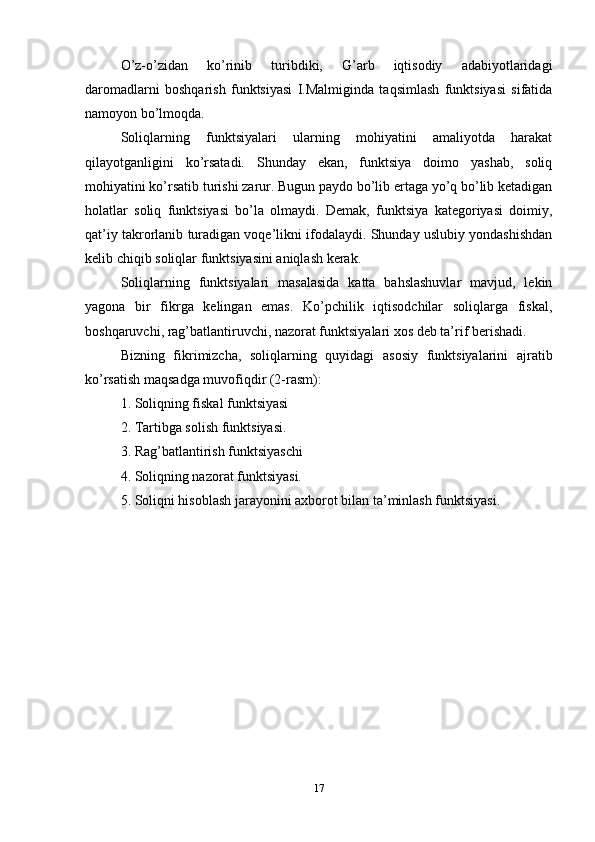 O’z-o’zidan   ko’rinib   turibdiki,   G’arb   iqtisodiy   adabiyotlaridagi
daromadlarni   boshqarish   funktsiyasi   I.Malmiginda   taqsimlash   funktsiyasi   sifatida
namoyon bo’lmoqda.
Soliqlarning   funktsiyalari   ularning   mohiyatini   amaliyotda   harakat
qilayotganligini   ko’rsatadi.   Shunday   ekan,   funktsiya   doimo   yashab,   soliq
mohiyatini ko’rsatib turishi zarur. Bugun paydo bo’lib ertaga yo’q bo’lib ketadigan
holatlar   soliq   funktsiyasi   bo’la   olmaydi.   Demak,   funktsiya   kategoriyasi   doimiy,
qat’iy takrorlanib turadigan voqe’likni ifodalaydi. Shunday uslubiy yondashishdan
kelib chiqib soliqlar funktsiyasini aniqlash kerak. 
Soliqlarning   funktsiyalari   masalasida   katta   bahslashuvlar   mavjud,   lekin
yagona   bir   fikrga   kelingan   emas.   Ko’pchilik   iqtisodchilar   soliqlarga   fiskal,
boshqaruvchi, rag’batlantiruvchi, nazorat funktsiyalari xos deb ta’rif berishadi. 
Bizning   fikrimizcha,   soliqlarning   quyidagi   asosiy   funktsiyalarini   ajratib
ko’rsatish maqsadga muvofiqdir (2-rasm):
1. Soliqning fiskal funktsiyasi 
2. Tartibga solish funktsiyasi. 
3. Rag’batlantirish funktsiyaschi 
4. Soliqning nazorat funktsiyasi. 
5. Soliqni hisoblash jarayonini axborot bilan ta’minlash funktsiyasi. 
17 