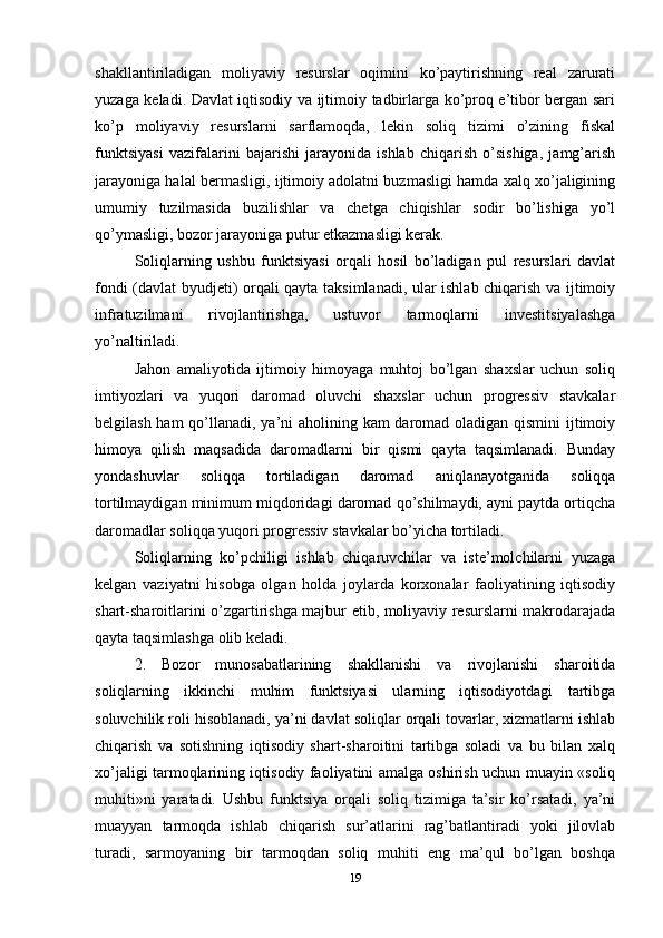 shakllantiriladigan   moliyaviy   resurslar   oqimini   ko’paytirishning   real   zarurati
yuzaga keladi. Davlat iqtisodiy va ijtimoiy tadbirlarga ko’proq e’tibor bergan sari
ko’p   moliyaviy   resurslarni   sarflamoqda,   lekin   soliq   tizimi   o’zining   fiskal
funktsiyasi   vazifalarini   bajarishi   jarayonida   ishlab   chiqarish   o’sishiga,   jamg’arish
jarayoniga halal bermasligi, ijtimoiy adolatni buzmasligi hamda xalq xo’jaligining
umumiy   tuzilmasida   buzilishlar   va   chetga   chiqishlar   sodir   bo’lishiga   yo’l
qo’ymasligi, bozor jarayoniga putur etkazmasligi kerak. 
Soliqlarning   ushbu   funktsiyasi   orqali   hosil   bo’ladigan   pul   resurslari   davlat
fondi (davlat byudjeti) orqali qayta taksimlanadi, ular ishlab chiqarish va ijtimoiy
infratuzilmani   rivojlantirishga,   ustuvor   tarmoqlarni   investitsiyalashga
yo’naltiriladi. 
Jahon   amaliyotida   ijtimoiy   himoyaga   muhtoj   bo’lgan   shaxslar   uchun   soliq
imtiyozlari   va   yuqori   daromad   oluvchi   shaxslar   uchun   progressiv   stavkalar
belgilash ham  qo’llanadi, ya’ni aholining kam daromad oladigan qismini ijtimoiy
himoya   qilish   maqsadida   daromadlarni   bir   qismi   qayta   taqsimlanadi.   Bunday
yondashuvlar   soliqqa   tortiladigan   daromad   aniqlanayotganida   soliqqa
tortilmaydigan minimum miqdoridagi daromad qo’shilmaydi, ayni paytda ortiqcha
daromadlar soliqqa yuqori progressiv stavkalar bo’yicha tortiladi. 
Soliqlarning   ko’pchiligi   ishlab   chiqaruvchilar   va   iste’molchilarni   yuzaga
kelgan   vaziyatni   hisobga   olgan   holda   joylarda   korxonalar   faoliyatining   iqtisodiy
shart-sharoitlarini o’zgartirishga majbur etib, moliyaviy resurslarni makrodarajada
qayta taqsimlashga olib keladi. 
2.   Bozor   munosabatlarining   shakllanishi   va   rivojlanishi   sharoitida
soliqlarning   ikkinchi   muhim   funktsiyasi   ularning   iqtisodiyotdagi   tartibga
soluvchilik roli hisoblanadi, ya’ni davlat soliqlar orqali tovarlar, xizmatlarni ishlab
chiqarish   va   sotishning   iqtisodiy   shart-sharoitini   tartibga   soladi   va   bu   bilan   xalq
xo’jaligi tarmoqlarining iqtisodiy faoliyatini amalga oshirish uchun muayin «soliq
muhiti»ni   yaratadi.   Ushbu   funktsiya   orqali   soliq   tizimiga   ta’sir   ko’rsatadi,   ya’ni
muayyan   tarmoqda   ishlab   chiqarish   sur’atlarini   rag’batlantiradi   yoki   jilovlab
turadi,   sarmoyaning   bir   tarmoqdan   soliq   muhiti   eng   ma’qul   bo’lgan   boshqa
19