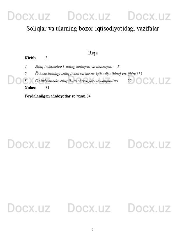 Soliqlar va ularning bozor iqtisodiyotidagi vazifalar
Reja
Kirish 3
1. Soliq tushunchasi, uning mohiyati va ahamiyati 5
2. Õzbekistondagi soliq tizimi va bozor iqtisodiyotidagi vazifalari 13
3. O’zbekistonda soliq tizimini rivojlanish istiqbollari 22
Xulosa   31
Foydalanilgan adabiyotlar ro’yxati 34
2 