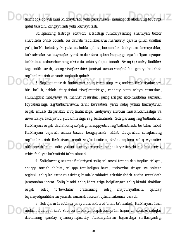 tarmoqqa qo’yilishini kuchaytiradi yoki pasaytiradi, shuningdek aholining to’lovga
qobil talabini kengaytiradi yoki kamaytiradi. 
Soliqlarning   tartibga   soluvchi   sifatidagi   funktsiyasining   ahamiyati   bozor
sharoitida   o’sib   boradi,   bu   davrda   tadbirkorlarni   ma’muriy   qaram   qilish   usullari
yo’q bo’lib ketadi  yoki  juda oz holda qoladi, korxonalar  faoliyatini  farmoyishlar,
ko’rsatmalar   va   buyruqlar   yordamida   idora   qilish   huquqiga   ega   bo’lgan   «yuqori
tashkilot» tushunchasining o’zi asta-sekin yo’qola boradi. Biroq iqtisodiy faollikni
izga   solib   turish,   uning   rivojlanishini   jamiyat   uchun   maqbul   bo’lgan   yo’nalishda
rag’batlantirish zarurati saqlanib qoladi. 
3. Rag’batlantirish  funktsiyasi  soliq  tizimining eng  muhim  funktsiyalaridan
biri   bo’lib,   ishlab   chiqarishni   rivojlantirishga,   moddiy   xom   ashyo   resurslari,
shuningdek   moliyaviy   va   mehnat   resurslari,   jamg’arilgan   mol-mulkdan   samarali
foydalanishga   rag’batlantiruvchi   ta’sir   ko’rsatadi,   ya’ni   soliq   yukini   kamaytirish
orqali   ishlab   chiqarishni   rivojlantirishga,   moliyaviy   ahvolni   mustahkamlashga   va
investitsiya  faoliyatini  jonlantirishga  rag’batlantiradi. Soliqlarning  rag’batlantirish
funktsiyasi orqali davlat xalq xo’jaligi taraqqiyotini rag’batlantiradi, bu bilan fiskal
funktsiyani   bajarish   uchun   bazani   kengaytiradi,   ishlab   chiqarishni   soliqlarning
rag’batlantirish   funktsiyasi   orqali   rag’batlantirib,   davlat   oqilona   soliq   siyosatini
olib   borish   bilan   soliq   yukini   kuchaytirmasdan   xo’jalik   yurituvchi   sub’ektlarning
erkin faoliyat ko’rsatishi ta’minlanadi. 
4. Soliqlarning nazorat funktsiyasi soliq to’lovchi tomonidan taqdim etilgan,
soliqqa   tortish   ob’ekti,   soliqqa   tortiladigan   baza,   imtiyozlar   singari   va   hokazo
tegishli   soliq   ko’rsatkichlarining   hisob-kitoblarini   tekshirishdek   ancha   murakkab
jarayondan iborat. Soliq hisobi  soliq idoralariga belgilangan soliq hisobi shakllari
orqali   soliq   to’lovchilar   o’zlarining   soliq   majburiyatlarini   qanday
bajarayotganliklarini yanada samarali nazorat qilish imkonini beradi.
5.   Soliqlarni   hisoblash   jarayonini   axborot   bilan   ta’minlash   funktsiyasi   ham
muhim ahamiyat kasb etib, bu funktsiya orqali xarajatlar hajmi va konkret soliqlar
davlatning   qanday   ijtimoiy-iqtisodiy   funktsiyalarini   bajarishga   sarflanganligi
20 