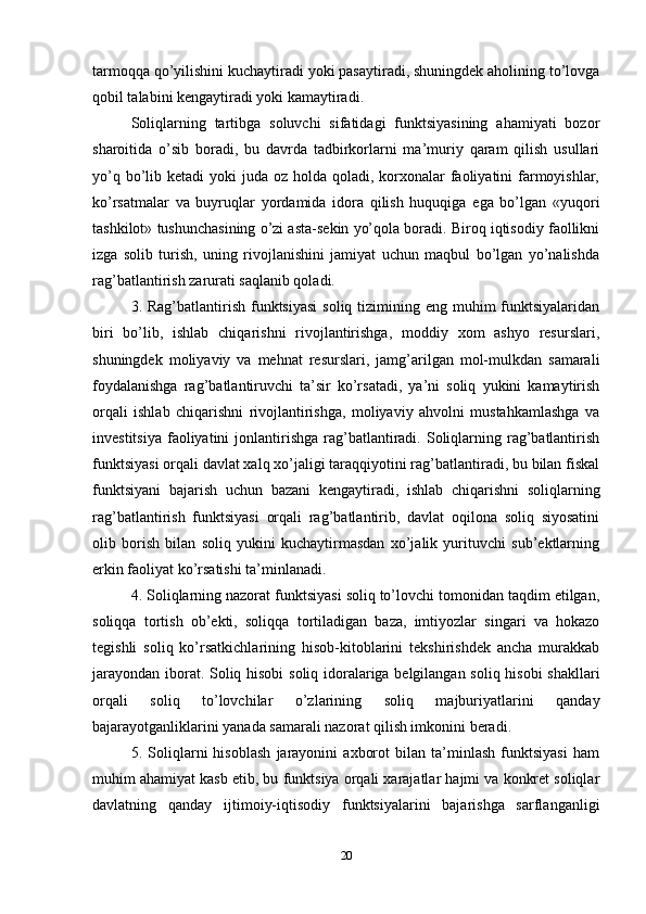 tarmoqqa qo’yilishini kuchaytiradi yoki pasaytiradi, shuningdek aholining to’lovga
qobil talabini kengaytiradi yoki kamaytiradi. 
Soliqlarning   tartibga   soluvchi   sifatidagi   funktsiyasining   ahamiyati   bozor
sharoitida   o’sib   boradi,   bu   davrda   tadbirkorlarni   ma’muriy   qaram   qilish   usullari
yo’q bo’lib ketadi  yoki  juda oz holda qoladi, korxonalar  faoliyatini  farmoyishlar,
ko’rsatmalar   va   buyruqlar   yordamida   idora   qilish   huquqiga   ega   bo’lgan   «yuqori
tashkilot» tushunchasining o’zi asta-sekin yo’qola boradi. Biroq iqtisodiy faollikni
izga   solib   turish,   uning   rivojlanishini   jamiyat   uchun   maqbul   bo’lgan   yo’nalishda
rag’batlantirish zarurati saqlanib qoladi. 
3. Rag’batlantirish  funktsiyasi  soliq  tizimining eng  muhim  funktsiyalaridan
biri   bo’lib,   ishlab   chiqarishni   rivojlantirishga,   moddiy   xom   ashyo   resurslari,
shuningdek   moliyaviy   va   mehnat   resurslari,   jamg’arilgan   mol-mulkdan   samarali
foydalanishga   rag’batlantiruvchi   ta’sir   ko’rsatadi,   ya’ni   soliq   yukini   kamaytirish
orqali   ishlab   chiqarishni   rivojlantirishga,   moliyaviy   ahvolni   mustahkamlashga   va
investitsiya  faoliyatini  jonlantirishga  rag’batlantiradi. Soliqlarning  rag’batlantirish
funktsiyasi orqali davlat xalq xo’jaligi taraqqiyotini rag’batlantiradi, bu bilan fiskal
funktsiyani   bajarish   uchun   bazani   kengaytiradi,   ishlab   chiqarishni   soliqlarning
rag’batlantirish   funktsiyasi   orqali   rag’batlantirib,   davlat   oqilona   soliq   siyosatini
olib   borish   bilan   soliq   yukini   kuchaytirmasdan   xo’jalik   yurituvchi   sub’ektlarning
erkin faoliyat ko’rsatishi ta’minlanadi. 
4. Soliqlarning nazorat funktsiyasi soliq to’lovchi tomonidan taqdim etilgan,
soliqqa   tortish   ob’ekti,   soliqqa   tortiladigan   baza,   imtiyozlar   singari   va   hokazo
tegishli   soliq   ko’rsatkichlarining   hisob-kitoblarini   tekshirishdek   ancha   murakkab
jarayondan iborat. Soliq hisobi  soliq idoralariga belgilangan soliq hisobi shakllari
orqali   soliq   to’lovchilar   o’zlarining   soliq   majburiyatlarini   qanday
bajarayotganliklarini yanada samarali nazorat qilish imkonini beradi.
5.   Soliqlarni   hisoblash   jarayonini   axborot   bilan   ta’minlash   funktsiyasi   ham
muhim ahamiyat kasb etib, bu funktsiya orqali xarajatlar hajmi va konkret soliqlar
davlatning   qanday   ijtimoiy-iqtisodiy   funktsiyalarini   bajarishga   sarflanganligi
20