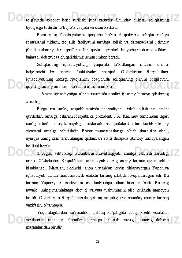 to’g’risida   axborot   berib   turilishi   juda   zarurdir.   Shunday   qilinsa,   soliqlarning
byudjetga tushishi to’liq, o’z vaqtida va oson kechadi. 
Bizni   soliq   funktsiyalarini   qisqacha   ko’rib   chiqishimiz   soliqlar   moliya
resurslarini   tiklash,   xo’jalik   faoliyatini   tartibga   solish   va   daromadlarni   ijtimoiy
jihatdan ahamiyatli maqsadlar uchun qayta taqsimlash bo’yicha muhim vazifalarni
bajaradi deb xulosa chiqarishimiz uchun imkon beradi. 
Soliqlarning   iqtisodiyotdagi   yuqorida   ta’kidlangan   muhim   o’rnini
belgilovchi   bir   qancha   funktsiyalari   mavjud.   O’zbekiston   Respublikasi
iqtisodiyotining   hozirgi   rivojlanish   bosqichida   soliqlarning   o’rnini   belgilovchi
quyidagi asosiy omillarni ko’rsatib o’tish mumkin. 
1.   Bozor   iqtisodiyotiga   o’tish   sharoitida   aholini   ijtimoiy   himoya   qilishning
zarurligi. 
Bizga   ma’lumki,   respublikamizda   iqtisodiyotni   isloh   qilish   va   davlat
qurilishini   amalga   oshirish   Respublika   prezidenti   I   A.   Karimov   tomonidan   ilgari
surilgan   besh   asosiy   tamoyiliga   asoslanadi.   Bu   qoidalardan   biri   kuchli   ijtimoiy
siyosatni   amalga   oshirishdir.   Bozor   munosabatlariga   o’tish   sharoitida   aholi,
ayniqsa uning kam  ta’minlangan qatlamlari etarli darajada ijtimoiy himoyalangan
bo’lishi kerak. 
2.   Agrar   sektordagi   islohotlarni   muvaffaqiyatli   amalga   oshirish   zarurligi
omili.   O’zbekiston   Respublikasi   iqtisodiyotida   eng   asosiy   tarmoq   agrar   sektor
hisoblanadi.   Masalan,   ikkinchi   jahon   urushidan   keyin   tiklanayotgan   Yaponiya
iqtisodiyoti   uchun   mashinasozlik   etakchi   tarmoq   sifatida   rivojlantirilgan   edi.   Bu
tarmoq   Yaponiya   iqtisodiyotini   rivojlantirishga   ulkan   hissa   qo’shdi.   Bu   eng
avvalo,   uning   mamlakatga   chet   el   valyuta   tushumlarini   olib   kelishda   namoyon
bo’ldi.   O’zbekistan   Respublikasida   qishloq   xo’jaligi   ana   shunday   asosiy   tarmoq
vazifasini o’tamoqda.
Yuqoridagilardan   ko’rinadiki,   qishloq   xo’jaligida   soliq,   kredit   vositalari
yordamida   iqtisodiy   islohotlarni   amalga   oshirish   hozirgi   kunning   dolzarb
masalalaridan biridir.
21 