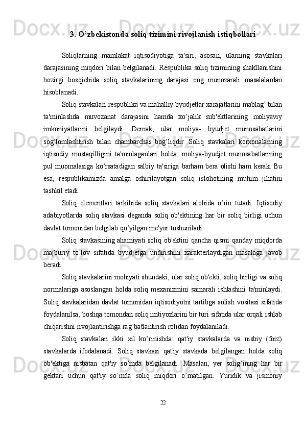 3. O’zbekistonda soliq tizimini rivojlanish istiqbollari
Soliqlarning   mamlakat   iqtisodiyotiga   ta'siri,   asosan,   ularning   stavkalari
darajasining   miqdori   bilan   belgilanadi.   Respublika   soliq   tizimining   shakllanishini
hozirgi   bosqichida   soliq   stavkalarining   darajasi   eng   munozarali   masalalardan
hisoblanadi. 
Soliq stavkalari respublika va mahalliy byudjetlar xarajatlarini mablag’ bilan
ta'minlashda   muvozanat   darajasini   hamda   xo’jalik   sub'ektlarining   moliyaviy
imkoniyatlarini   belgilaydi.   Demak,   ular   moliya-   byudjet   munosabatlarini
sog’lomlashtirish   bilan   chambarchas   bog’liqdir.   Soliq   stavkalari   korxonalarning
iqtisodiy   mustaqilligini   ta'minlaganlari   holda,   moliya-byudjet   munosabatlarining
pul  muomalasiga  ko’rsatadigan  salbiy  ta'siriga  barham  bera  olishi  ham   kerak. Bu
esa,   respublikamizda   amalga   oshirilayotgan   soliq   islohotining   muhim   jihatini
tashkil etadi. 
Soliq   elementlari   tarkibida   soliq   stavkalari   alohida   o’rin   tutadi.   Iqtisodiy
adabiyotlarda   soliq   stavkasi   deganda   soliq   ob'ektining   har   bir   soliq   birligi   uchun
davlat tomonidan belgilab qo’yilgan me'yor tushuniladi. 
Soliq stavkasining ahamiyati soliq ob'ektini qancha qismi qanday miqdorda
majburiy   to’lov   sifatida   byudjetga   undirishini   xarakterlaydigan   masalaga   javob
beradi. 
Soliq stavkalarini mohiyati shundaki, ular soliq ob'ekti, soliq birligi va soliq
normalariga   asoslangan   holda   soliq   mexanizmini   samarali   ishlashini   ta'minlaydi.
Soliq stavkalaridan  davlat  tomonidan iqtisodiyotni  tartibga solish  vositasi  sifatida
foydalanilsa, boshqa tomondan soliq imtiyozlarini bir turi sifatida ular orqali ishlab
chiqarishni rivojlantirishga rag’batlantirish rolidan foydalaniladi. 
Soliq   stavkalari   ikki   xil   ko’rinishda:   qat'iy   stavkalarda   va   nisbiy   (foiz)
stavkalarda   ifodalanadi.   Soliq   stavkasi   qat'iy   stavkada   belgilangan   holda   soliq
ob'ektiga   nisbatan   qat'iy   so’mda   belgilanadi.   Masalan,   yer   solig’ining   har   bir
gektari   uchun   qat'iy   so’mda   soliq   miqdori   o’rnatilgan.   Yuridik   va   jismoniy
22 