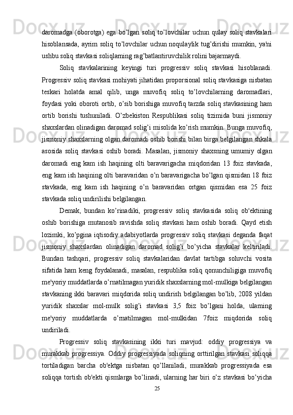 daromadga  (oborotga)   ega bo’lgan  soliq to’lovchilar  uchun  qulay soliq  stavkalari
hisoblansada, ayrim soliq to’lovchilar uchun noqulaylik tug’dirishi mumkin, ya'ni
ushbu soliq stavkasi soliqlarning rag’batlantiruvchilik rolini bajarmaydi. 
Soliq   stavkalarining   keyingi   turi   progressiv   soliq   stavkasi   hisoblanadi.
Progressiv soliq stavkasi mohiyati jihatidan proporsional soliq stavkasiga nisbatan
teskari   holatda   amal   qilib,   unga   muvofiq   soliq   to’lovchilarning   daromadlari,
foydasi  yoki oboroti  ortib, o’sib borishiga muvofiq tarzda soliq stavkasining ham
ortib   borishi   tushuniladi.   O’zbekiston   Respublikasi   soliq   tizimida   buni   jismoniy
shaxslardan olinadigan daromad solig’i misolida ko’rish mumkin. Bunga muvofiq,
jismoniy shaxslarning olgan daromadi oshib borishi bilan birga belgilangan shkala
asosida   soliq   stavkasi   oshib   boradi.   Masalan,   jismoniy   shaxsning   umumiy   olgan
daromadi   eng   kam   ish   haqining   olti   baravarigacha   miqdoridan   13   foiz   stavkada,
eng kam ish haqining olti baravaridan o’n baravarigacha bo’lgan qismidan 18 foiz
stavkada,   eng   kam   ish   haqining   o’n   baravaridan   ortgan   qismidan   esa   25   foiz
stavkada soliq undirilishi belgilangan. 
Demak,   bundan   ko’rinadiki,   progressiv   soliq   stavkasida   soliq   ob'ektining
oshib   borishiga   mutanosib   ravishda   soliq   stavkasi   ham   oshib   boradi.   Qayd   etish
lozimki,   ko’pgina   iqtisodiy   adabiyotlarda   progressiv   soliq   stavkasi   deganda   faqat
jismoniy   shaxslardan   olinadigan   daromad   solig’i   bo’yicha   stavkalar   keltiriladi.
Bundan   tashqari,   progressiv   soliq   stavkalaridan   davlat   tartibga   soluvchi   vosita
sifatida ham  keng foydalanadi, masalan,  respublika soliq  qonunchiligiga  muvofiq
me'yoriy muddatlarda o’rnatilmagan yuridik shaxslarning mol-mulkiga belgilangan
stavkaning ikki  baravari miqdorida soliq undirish belgilangan bo’lib, 2008 yildan
yuridik   shaxslar   mol-mulk   solig’i   stavkasi   3,5   foiz   bo’lgani   holda,   ularning
me'yoriy   muddatlarda   o’rnatilmagan   mol-mulkidan   7foiz   miqdorida   soliq
undiriladi. 
Progressiv   soliq   stavkasining   ikki   turi   mavjud:   oddiy   progressiya   va
murakkab   progressiya.   Oddiy   progressiyada   soliqning   orttirilgan   stavkasi   soliqqa
tortiladigan   barcha   ob'ektga   nisbatan   qo’llaniladi,   murakkab   progressiyada   esa
soliqqa tortish ob'ekti  qismlarga bo’linadi, ularning har  biri  o’z stavkasi  bo’yicha
25 