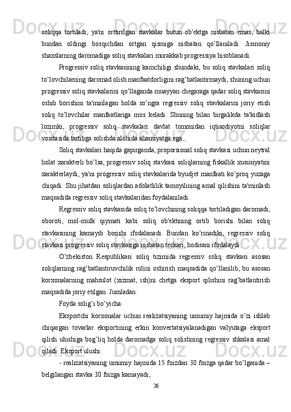 soliqqa   tortiladi,   ya'ni   orttirilgan   stavkalar   butun   ob'ektga   nisbatan   emas,   balki
bundan   oldingi   bosqichdan   ortgan   qismiga   nisbatan   qo’llaniladi.   Jismoniy
shaxslarning daromadiga soliq stavkalari murakkab progressiya hisoblanadi. 
Progressiv soliq stavkasining  kamchiligi shundaki, bu soliq stavkalari soliq
to’lovchilarning daromad olish manfaatdorligini rag’batlantirmaydi, shuning uchun
progressiv soliq stavkalarini qo’llaganda muayyan chegaraga qadar soliq stavkasini
oshib   borishini   ta'minlagan   holda   so’ngra   regressiv   soliq   stavkalarini   joriy   etish
soliq   to’lovchilar   manfaatlariga   mos   keladi.   Shuning   bilan   birgalikda   ta'kidlash
lozimki,   progressiv   soliq   stavkalari   davlat   tomonidan   iqtisodiyotni   soliqlar
vositasida tartibga solishda alohida ahamiyatga ega. 
Soliq stavkalari haqida gapirganda, proporsional soliq stavkasi uchun neytral
holat xarakterli bo’lsa, progressiv soliq stavkasi  soliqlarning fiskallik xususiyatini
xarakterlaydi, ya'ni progressiv soliq stavkalarida byudjet manfaati ko’proq yuzaga
chiqadi. Shu jihatdan soliqlardan adolatlilik tamoyilining amal qilishini ta'minlash
maqsadida regressiv soliq stavkalaridan foydalaniladi. 
Regressiv soliq stavkasida soliq to’lovchining soliqqa tortiladigan daromadi,
oboroti,   mol-mulk   qiymati   kabi   soliq   ob'ektining   ortib   borishi   bilan   soliq
stavkasining   kamayib   borishi   ifodalanadi.   Bundan   ko’rinadiki,   regressiv   soliq
stavkasi progressiv soliq stavkasiga nisbatan teskari, hodisani ifodalaydi. 
O’zbekiston   Respublikasi   soliq   tizimida   regressiv   soliq   stavkasi   asosan
soliqlarning   rag’batlantiruvchilik   rolini   oshirish   maqsadida   qo’llanilib,   bu   asosan
korxonalarning   mahsulot   (xizmat,   ish)ni   chetga   eksport   qilishini   rag’batlantirish
maqsadida joriy etilgan. Jumladan: 
Foyda solig’i bo’yicha: 
Eksportchi   korxonalar   uchun   realizatsiyaning   umumiy   hajmida   o’zi   ishlab
chiqargan   tovarlar   eksportining   erkin   konvertatsiyalanadigan   valyutaga   eksport
qilish   ulushiga   bog’liq   holda   daromadga   soliq   solishning   regressiv   shkalasi   amal
qiladi. Eksport ulushi: 
- realizatsiyaning umumiy hajmida 15 foizdan 30 foizga qadar bo’lganida –
belgilangan stavka 30 foizga kamayadi; 
26 