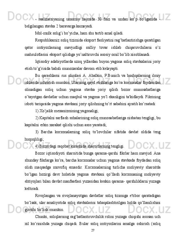 -   realizatsiyaning   umumiy   hajmida   30   foiz   va   undan   ko’p   bo’lganida   -
belgilangan stavka 2 baravarga kamayadi. 
Mol-mulk solig’i bo’yicha, ham shu tartib amal qiladi. 
Respublikamiz soliq tizimida eksport faoliyatini rag’batlantirishga qaratilgan
qator   imtiyozlarning   mavjudligi   milliy   tovar   ishlab   chiqaruvchilarni   o’z
mahsulotlarini eksport qilishga yo’naltiruvchi asosiy omil bo’lib xisoblanadi. 
Iqtisodiy adabiyotlarda uzoq yillardan buyon yagona soliq stavkalarini joriy
etish to’g’risida bahsli munozaralar davom etib kelayapti. 
Bu   qarashlarni   rus   olimlari   A.   Abalkin,   P.Bunich   va   boshqalarning   ilmiy
ishlarida uchratish mumkin. Ularning qayd etishlariga ko’ra korxonalar foydasidan
olinadigan   soliq   uchun   yagona   stavka   joriy   qilish   bozor   munosabatlariga
o’tayotgan davlatlar uchun maqbul va yagona yo’l ekanligini ta'kidlaydi. Fikrining
isboti tariqasida yagona stavkani joriy qilishning to’rt sababini ajratib ko’rsatadi: 
1) Xo’jalik mexanizmining yagonaligi; 
2) Kapitalni sarflash sohalarining soliq munosabatlariga nisbatan tengligi, bu
kapitalni erkin xarakat qilishi uchun asos yaratadi; 
3)   Barcha   korxonalarning   soliq   to’lovchilar   sifatida   davlat   oldida   teng
huquqliligi; 
4) Bozordagi raqobat kurashida sharoitlarning tengligi. 
Bozor iqtisodiyoti sharoitida bunga qarama-qarshi fikrlar ham mavjud. Ana
shunday fikrlarga ko’ra, barcha korxonalar uchun yagona stavkada foydadan soliq
olish   maqsadga   muvofiq   emasdir.   Korxonalarning   turlicha   moliyaviy   sharoitda
bo’lgan   hozirgi   davr   holatida   yagona   stavkani   qo’llash   korxonaning   moliyaviy
ehtiyojlari bilan davlat manfaatlari yuzasidan keskin qarama- qarshiliklarni yuzaga
keltiradi. 
Rivojlangan   va   rivojlanayotgan   davlatlar   soliq   tizimiga   e'tibor   qaratadigan
bo’lsak, ular amaliyotida soliq stavkalarini tabaqalashtirilgan holda qo’llanilishini
guvohi bo’lish mumkin. 
Chunki, soliqlarning rag’batlantiruvchilik rolini  yuzaga chiqishi  asosan  uch
xil   ko’rinishda   yuzaga   chiqadi.   Bular   soliq   imtiyozlarini   amalga   oshirish   (soliq
27