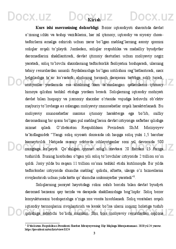 Kirish
Kurs   ishi   mavzusining   dolzarbligi .   Bozor   iqtisodiyoti   sharoitida   davlat
o’zining   ichki   va   tashqi   vazifalarini,   har   xil   ijtimoiy,   iqtisodiy   va   siyosiy   chora-
tadbirlarni   amalga   oshirish   uchun   zarur   bo’lgan   mablag’larning   asosiy   qismini
soliqlar   orqali   to’playdi.   Jumladan,   soliqlar   respublika   va   mahalliy   byudjetlar
daromadlarini   shakllantiradi,   davlat   ijtimoiy   dasturlari   uchun   moliyaviy   negiz
yaratadi,  soliq   to’lovchi   shaxslarning   tadbirkorlik   faoliyatini   boshqaradi,   ularning
tabiiy   resurslardan   unumli   foydalanishga   bo’lgan   intilishini   rag’batlantiradi,   narx
belgilashga   ta’sir   ko’rsatadi,   aholining   turmush   darajasini   tartibga   solib   turadi,
imtiyozlar   yordamida   esa   aholining   kam   ta’minlangan   qatlamlarini   ijtimoiy
himoya   qilishni   tashkil   etishga   yordam   beradi.   Soliqlarning   iqtisodiy   mohiyati
davlat   bilan   huquqiy   va   jismoniy   shaxslar   o’rtasida   vujudga   keluvchi   ob’ektiv
majburiy to’lovlarga as oslangan moliyaviy munosabatlar orqali harakterlanadi. Bu
moliyaviy   munosabatlar   maxsus   ijtimoiy   harakterga   ega   bo’lib,   milliy
daromadning bir qismi bo’lgan pul mablag’larini davlat ixtiyoriga safarbar qilishga
xizmat   qiladi.   O’zbekiston   Respublikasi   Prezidenti   Sh.M.   Mirziyoyev
ta’kidlagnidek   “Yangi   soliq   siyosati   doirasida   ish   haqiga   soliq   yuki   1,5   barobar
kamaytirildi.   Natijada   rasmiy   sektorda   ishlayotganlar   soni   yil   davomida   500
mingtaga   ko’paydi.   Qo’shilgan   qiymat   solig’i   stavkasi   20   foizdan   15   foizga
tushirildi. Buning hisobidan o’tgan yili soliq to’lovchilar ixtiyorida 2 trillion so’m
qoldi. Joriy yilda bu raqam  11 trillion so’mni  tashkil etishi  kutilmoqda. Bir yilda
tadbirkorlar   ixtiyorida   shuncha   mablag’   qolishi,   albatta,   ularga   o’z   bizneslarini
rivojlantirish uchun juda katta qo’shimcha imkoniyatlar yaratadi” 1
.
Soliqlarning   jamiyat   hayotidagi   rolini   oshib   borishi   bilan   davlat   byudjeti
daromad   bazasini   qay   tarzda   va   darajada   shakllanishiga   bog’liqdir.   Soliq   bozor
konyukturasini  boshqarishga   o’ziga  xos  vosita  hisoblanadi.  Soliq vositalari   orqali
iqtisodiy   tarmoqlarini   rivojlantirish   va   kerak   bo’lsa   ularni   inqiroz   holatiga   tushib
qolishiga   sababchi   bo’lishi   mumkin.   Shu   bois   moliyaviy   resurslardan   oqilona
1
 O’zbekiston Respublikasi Prezidenti Shavkat Mirziyoyevning Oliy Majlisga Murojaatnomasi. 2020 yil 24 yanvar. 
https://president.uz/oz/lists/view/3324
3 