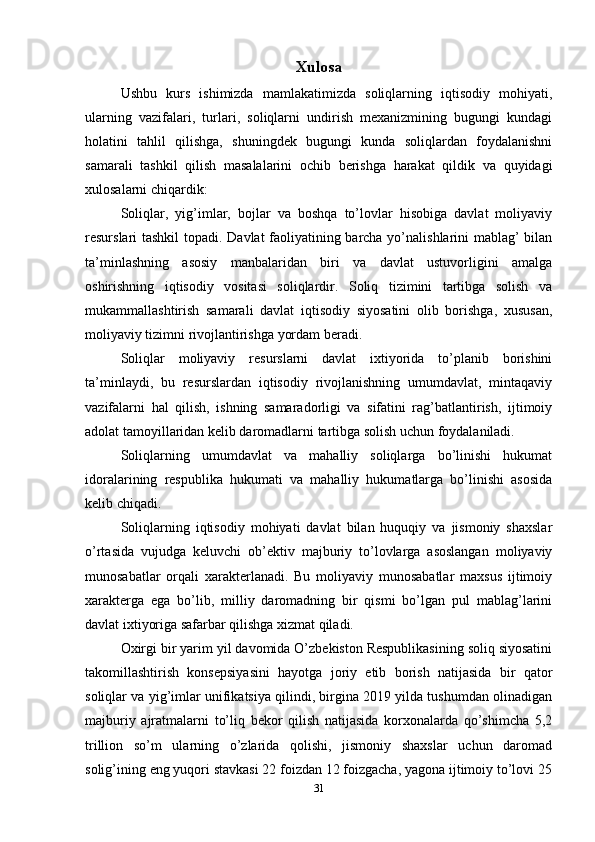 Xulosa
Ushbu   kurs   ishimizda   mamlakatimizda   soliqlarning   iqtisodiy   mohiyati,
ularning   vazifalari,   turlari,   soliqlarni   undirish   mexanizmining   bugungi   kundagi
holatini   tahlil   qilishga,   shuningdek   bugungi   kunda   soliqlardan   foydalanishni
samarali   tashkil   qilish   masalalarini   ochib   berishga   harakat   qildik   va   quyidagi
xulosalarni chiqardik:
Soliqlar,   yig’imlar,   bojlar   va   boshqa   to’lovlar   hisobiga   davlat   moliyaviy
resurslari tashkil  topadi. Davlat faoliyatining barcha yo’nalishlarini mablag’ bilan
ta’minlashning   asosiy   manbalaridan   biri   va   davlat   ustuvorligini   amalga
oshirishning   iqtisodiy   vositasi   soliqlardir.   Soliq   tizimini   tartibga   solish   va
mukammallashtirish   samarali   davlat   iqtisodiy   siyosatini   olib   borishga,   xususan,
moliyaviy tizimni rivojlantirishga yordam beradi. 
Soliqlar   moliyaviy   resurslarni   davlat   ixtiyorida   to’planib   borishini
ta’minlaydi,   bu   resurslardan   iqtisodiy   rivojlanishning   umumdavlat,   mintaqaviy
vazifalarni   hal   qilish,   ishning   samaradorligi   va   sifatini   rag’batlantirish,   ijtimoiy
adolat tamoyillaridan kelib daromadlarni tartibga solish uchun foydalaniladi.
Soliqlarning   umumdavlat   va   mahalliy   soliqlarga   bo’linishi   hukumat
idoralarining   respublika   hukumati   va   mahalliy   hukumatlarga   bo’linishi   asosida
kelib chiqadi.
Soliqlarning   iqtisodiy   mohiyati   davlat   bilan   huquqiy   va   jismoniy   shaxslar
o’rtasida   vujudga   keluvchi   ob’ektiv   majburiy   to’lovlarga   asoslangan   moliyaviy
munosabatlar   orqali   xarakterlanadi.   Bu   moliyaviy   munosabatlar   maxsus   ijtimoiy
xarakterga   ega   bo’lib,   milliy   daromadning   bir   qismi   bo’lgan   pul   mablag’larini
davlat ixtiyoriga safarbar qilishga xizmat qiladi.
Oxirgi bir yarim yil davomida O’zbekiston Respublikasining soliq siyosatini
takomillashtirish   konsepsiyasini   hayotga   joriy   etib   borish   natijasida   bir   qator
soliqlar va yig’imlar unifikatsiya qilindi, birgina 2019 yilda tushumdan olinadigan
majburiy   ajratmalarni   to’liq   bekor   qilish   natijasida   korxonalarda   qo’shimcha   5,2
trillion   so’m   ularning   o’zlarida   qolishi,   jismoniy   shaxslar   uchun   daromad
solig’ining eng yuqori stavkasi 22 foizdan 12 foizgacha, yagona ijtimoiy to’lovi 25
31 