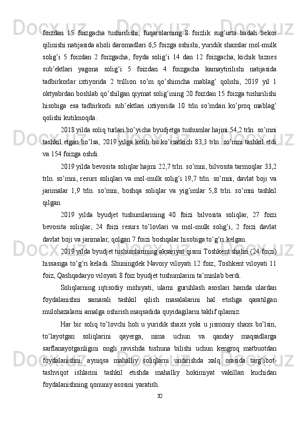 foizdan   15   foizgacha   tushirilishi,   fuqarolarning   8   foizlik   sug’urta   badali   bekor
qilinishi natijasida aholi daromadlari 6,5 foizga oshishi, yuridik shaxslar mol-mulk
solig’i   5   foizdan   2   foizgacha,   foyda   solig’i   14   dan   12   foizgacha,   kichik   biznes
sub’ektlari   yagona   solig’i   5   foizdan   4   foizgacha   kamaytirilishi   natijasida
tadbirkorlar   ixtiyorida   2   trillion   so’m   qo’shimcha   mablag’   qolishi,   2019   yil   1
oktyabrdan boshlab qo’shilgan qiymat solig’ining 20 foizdan 15 foizga tushirilishi
hisobiga   esa   tadbirkorli   sub’ektlari   ixtiyorida   10   trln   so’mdan   ko’proq   mablag’
qolishi kutilmoqda.
2018 yilda soliq turlari bo’yicha byudjetga tushumlar hajmi 54,2 trln. so’mni
tashkil etgan bo’lsa, 2019 yilga kelib bu ko’rsatkich 83,3 trln. so’mni tashkil etdi
va 154 foizga oshdi. 
2019 yilda bevosita soliqlar hajmi 22,7 trln. so’mni, bilvosita tarmoqlar 33,2
trln.  so’mni, resurs  soliqlari  va  mol-mulk  solig’i  19,7  trln.  so’mni,  davlat   boji   va
jarimalar   1,9   trln.   so’mni,   boshqa   soliqlar   va   yig’imlar   5,8   trln.   so’mni   tashkil
qilgan.
2019   yilda   byudjet   tushumlarining   40   foizi   bilvosita   soliqlar,   27   foizi
bevosita   soliqlar,   24   foizi   resurs   to’lovlari   va   mol-mulk   solig’i,   2   foizi   davlat
davlat boji va jarimalar, qolgan 7 foizi boshqalar hisobiga to’g’ri kelgan.
2019 yilda byudjet tushumlarining aksariyat qismi Toshkent shahri (24 foizi)
hissasiga to’g’ri keladi. Shuningdek Navoiy viloyati 12 foiz, Toshkent viloyati 11
foiz, Qashqadaryo viloyati 8 foiz byudjet tushumlarini ta’minlab berdi.
Soliqlarning   iqtisodiy   mohiyati,   ularni   guruhlash   asoslari   hamda   ulardan
foydalanishni   samarali   tashkil   qilish   masalalarini   hal   etishga   qaratilgan
mulohazalarni amalga oshirish maqsadida quyidagilarni taklif qilamiz:
Har   bir   soliq   to’lovchi   hoh   u   yuridik   shaxs   yoki   u   jismoniy   shaxs   bo’lsin,
to’layotgan   soliqlarini   qayerga,   nima   uchun   va   qanday   maqsadlarga
sarflanayotganligini   ongli   ravishda   tushuna   bilishi   uchun   kengroq   matbuotdan
foydalanishni,   ayniqsa   mahalliy   soliqlarni   undirishda   xalq   orasida   targ’ibot-
tashviqot   ishlarini   tashkil   etishda   mahalliy   hokimiyat   vakillari   kuchidan
foydalanishning qonuniy asosini yaratish.
32 