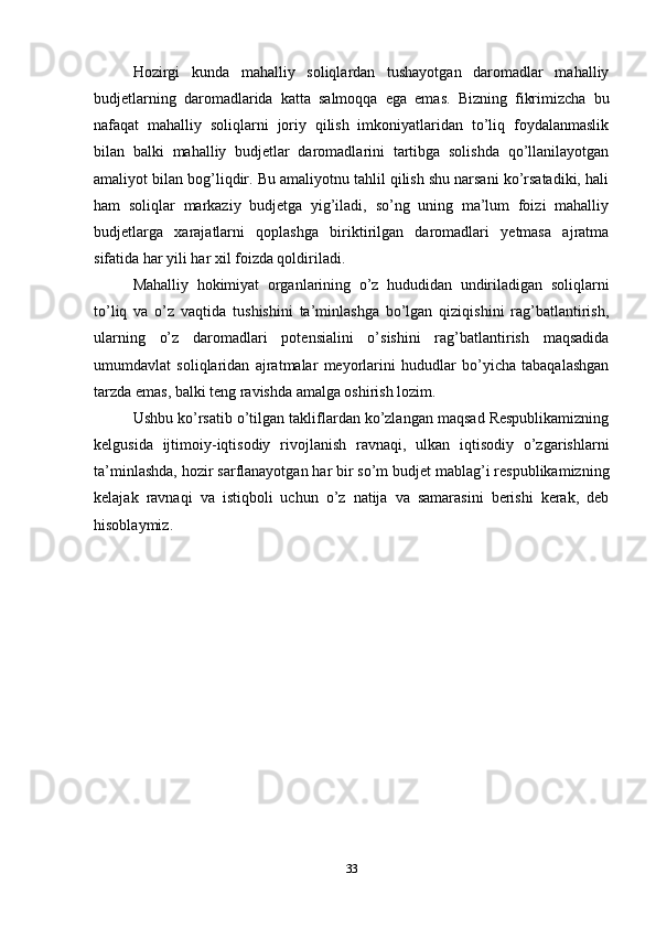 Hozirgi   kunda   mahalliy   soliqlardan   tushayotgan   daromadlar   mahalliy
budjetlarning   daromadlarida   katta   salmoqqa   ega   emas.   Bizning   fikrimizcha   bu
nafaqat   mahalliy   soliqlarni   joriy   qilish   imkoniyatlaridan   to’liq   foydalanmaslik
bilan   balki   mahalliy   budjetlar   daromadlarini   tartibga   solishda   qo’llanilayotgan
amaliyot bilan bog’liqdir. Bu amaliyotnu tahlil qilish shu narsani ko’rsatadiki, hali
ham   soliqlar   markaziy   budjetga   yig’iladi,   so’ng   uning   ma’lum   foizi   mahalliy
budjetlarga   xarajatlarni   qoplashga   biriktirilgan   daromadlari   yetmasa   ajratma
sifatida har yili har xil foizda qoldiriladi.
Mahalliy   hokimiyat   organlarining   o’z   hududidan   undiriladigan   soliqlarni
to’liq   va   o’z   vaqtida   tushishini   ta’minlashga   bo’lgan   qiziqishini   rag’batlantirish,
ularning   o’z   daromadlari   potensialini   o’sishini   rag’batlantirish   maqsadida
umumdavlat   soliqlaridan   ajratmalar   meyorlarini   hududlar   bo’yicha   tabaqalashgan
tarzda emas, balki teng ravishda amalga oshirish lozim. 
Ushbu ko’rsatib o’tilgan takliflardan ko’zlangan maqsad Respublikamizning
kelgusida   ijtimoiy-iqtisodiy   rivojlanish   ravnaqi,   ulkan   iqtisodiy   o’zgarishlarni
ta’minlashda, hozir sarflanayotgan har bir so’m budjet mablag’i respublikamizning
kelajak   ravnaqi   va   istiqboli   uchun   o’z   natija   va   samarasini   berishi   kerak,   deb
hisoblaymiz.
33 