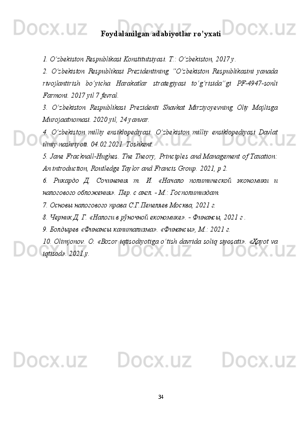 Foydalanilgan adabiyotlar ro’yxati
1. O’zbekiston Respublikasi Konstitutsiyasi. T.: O’zbekiston, 2017 y.
2.   O’zbekiston   Respublikasi   Prezidentining   “O’zbekiston   Respublikasini   yanada
rivojlantirish   bo’yicha   Harakatlar   strategiyasi   to’g’risida”gi   PF-4947-sonli
Farmoni. 2017 yil 7 fevral.
3.   O’zbekiston   Respublikasi   Prezidenti   Shavkat   Mirziyoyevning   Oliy   Majlisga
Murojaatnomasi. 2020 yil, 24 yanvar.
4.   O’zbekiston   milliy   ensiklopediyasi.   O’zbekiston   milliy   ensiklopediyasi   Davlat
ilmiy nashriyoti. 04.02.2021. Toshkent.
5. Jane Fracknall-Hughes. The Theory, Principles and Management of Taxation:
An introduction, Routledge Taylor and Francis Group.  2021,  p  2.
6.   Рикардо   Д.   Сочинения   т.   И.   «Начало   политической   экономики   и
налогового обложения». Пер. с англ. - М.: Госполитиздат.
7. Основы налогового права С.Г.Пепеляев Москва, 2021 г.
8. Черник Д. Г. «Налоги в рўночной економике». - Финансы, 2021 г .
9. Болдырев «Финансы капитализма». «Финансы», М.: 2021 г.
10.   Olimjonov .   O . « Bozor   iqtisodiyotiga   o ’ tish   davrida   soliq   siyosati ».   «Ҳayot va
iqtisod». 2021 y.
34 