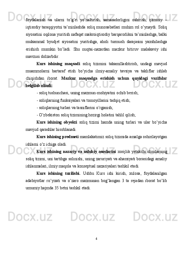 foydalanish   va   ularni   to’g’ri   yo’naltirish,   samaradorligini   oshirish,   ijtimoiy   –
iqtisodiy taraqqiyotni ta’minlashda soliq munosabatlari muhim rol o’ynaydi. Soliq
siyosatini oqilona yuritish nafaqat makroiqtisodiy barqarorlikni ta’minlashga, balki
mukammal   byudjet   siyosatini   yuritishga,   aholi   turmush   darajasini   yaxshilashga
erishish   mumkin   bo’ladi.   Shu   nuqtai-nazardan   mazkur   bitiruv   malakaviy   ishi
mavzusi dolzarbdir.
Kurs   ishining   maqsadi   soliq   tizimini   takamillashtirish,   undagi   mavjud
muammolarni   bartaraf   etish   bo’yicha   ilmiy-amaliy   tavsiya   va   takliflar   ishlab
chiqishdan   iborat.   Mazkur   maqsadga   erishish   uchun   quyidagi   vazifalar
belgilab olindi:
- soliq tushunchasi, uning mazmun-mohiyatini ochib berish; 
- soliqlarning funksiyalari va tomoyillarini tadqiq etish;
- soliqlarning turlari va tasniflarini o’rganish; 
- O’zbekiston soliq tizimining hozirgi holatini tahlil qilish; 
Kurs   ishining   obyekti   soliq   tizimi   hamda   uning   turlari   va   ular   bo’yicha
mavjud qarashlar hisoblanadi.
Kurs ishining predmeti   mamlakatimiz soliq tizimida amalga oshirilayotgan
ishlarni o’z ichiga oladi.
Kurs  ishining  nazariy  va  uslubiy  asoslarini   xorijlik  yetakchi  olimlarning
soliq tizimi, uni tartibga solinishi, uning zaruriyati va ahamiyati borasidagi amaliy
ishlanmalari, ilmiy maqola va konseptual nazariyalari tashkil etadi.
Kurs   ishining   tuzilishi.   Ushbu   Kurs   ishi   kirish,   xulosa,   foydalanilgan
adabiyotlar   ro’yxati   va   o’zaro   mazmunan   bog’langan   3   ta   rejadan   iborat   bo’lib
umumiy hajmda 35 betni tashkil etadi. 
4 