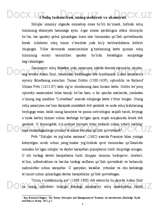 1 Soliq tushunchasi, uning mohiyati va ahamiyati
Soliqlar   umumiy   olganda   ommabop   emas   bo’lib   ko’rinadi,   holbuki   soliq
tizimining   ahamiyati   hammaga   ayon.   Agar   omma   qarshiligini   oldini   olmoqchi
bo’lsa,   har   qanday   qabul   qilinadigan   tizim   ular   tomonidan   qo’llab   quvvatlanishi
kerak.   Adolatsiz   soliq   tizimi   o’tmishda   juda   ko’p   tartibsizliklarni   keltirib
chiqargan.   Yillar   davomida   nazariyachilar   g’oyalarining   katta   qismini   soliq
tizimining   asosiy   tamoyillari   qanday   bo’lishi   kerakligini   aniqlashga
bag’ishlashgan. 
Zamonaviy soliq falsafasi  yoki nazariyasi  odatda klassik iqtisodchi olimlar,
eng avvalo Adam Smit, tomonidan boshlangan deb hisoblanadi. Lekin zamonaviy
siyosiy   falsafaning   asoschisi   Tomas   Gobbs   (1588-1639),   iqtisodchi   va   faylasuf
Uiliam   Petti   (1623-87)   kabi   ilg’or   olimlarning   ham   hissasi   katta.   Gobbs   ko’proq
iqtisodiy   nazariyalari   bilan   taniqli   bo’lsa   ham,   u   bir   qancha   asarlarida,   jumladan
o’zining   eng   mashhur   "Leviathan"   asarida   soliqlarga   katta   e’tibor   bergan.   Uning
soliq nazariyasi ma’lum darajada murakkab deb qaraladi va unda soliq kishilarning
boyligiga emas, balki uning himoyasi va qonun ustivorligini saqlab turish, keyingi
o’rinda   harbiy   hizmat   uchun   davlatga   bo’lgan   qarzi   orqali   aniqlanishi   kerak   deb
qaraladi. U shuningdek, o’z mehnat  layoqati bilan yashash  uchun yetarli  mablag’
topa olmaydiganlarga ijtimoiy ta’minot berishni qo’llab quvvatlaydi 2
.
Petti   "Soliqlar   va   yig’imlar   xazinasi"   (1662)   asarida   Fransiya   bilan   yuzaga
kelayotgan   urush   uchun   jamg’rmalar   yig’ilishida   qirol   tomonidan   qo’llanilishi
mumkin bo’lgan soliqlar va daylat harajatlari prinsplarini tuzib chiqishga uringan.
U   olti   turdagi   davlat   harajatlarini   tuzib   chiqqan:   himoya,   boshqaruv,   cherkov,
ta’lim,   infrastruktura   va   barcha   turdagi   zaiflarni   qo’llab   quvvatlash   va   birlamchi
mahsulotlar   uchun   xarajatlar.   U   qariyalar,   kasallar,   yetimlar   va   shu   kabilarga
ta’minot uchun qilinadigan davlar harajatlarini qo’llab quvvatlagan. 
"Uzoq o’nsakkizinchi asr" (1688-1800) deb ataluvchi bu davrda Adam Smit
va   uning   izdoshlari   hozirgu   kundagi   zamonaviy   soliq   nazariyasini   ishlab
2
 Jane Fracknall-Hughes. The Theory, Principles and Management of Taxation: An introduction, Routledge Taylor 
and Francis Group. 2021, p 2.
5 