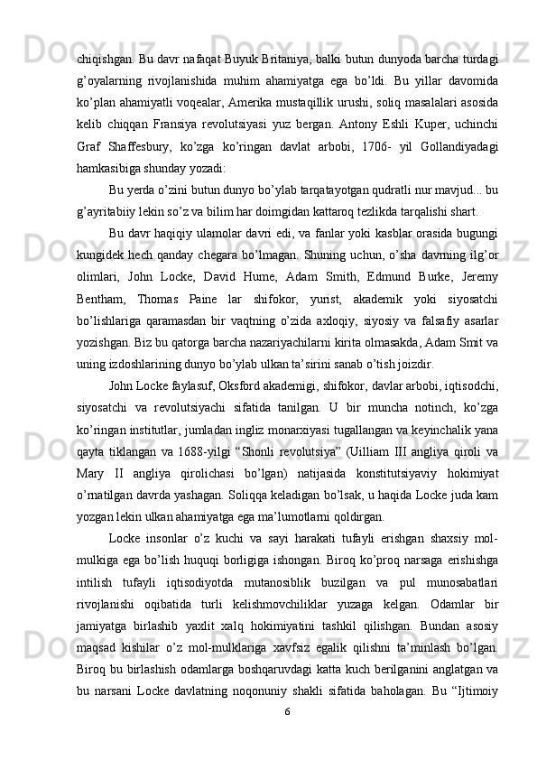 chiqishgan. Bu davr nafaqat Buyuk Britaniya, balki butun dunyoda barcha turdagi
g’oyalarning   rivojlanishida   muhim   ahamiyatga   ega   bo’ldi.   Bu   yillar   davomida
ko’plan ahamiyatli  voqealar, Amerika mustaqillik urushi, soliq masalalari asosida
kelib   chiqqan   Fransiya   revolutsiyasi   yuz   bergan.   Antony   Eshli   Kuper,   uchinchi
Graf   Shaffesbury,   ko’zga   ko’ringan   davlat   arbobi,   1706-   yil   Gollandiyadagi
hamkasibiga shunday yozadi:
Bu yerda o’zini butun dunyo bo’ylab tarqatayotgan qudratli nur mavjud... bu
g’ayritabiiy lekin so’z va bilim har doimgidan kattaroq tezlikda tarqalishi shart. 
Bu davr haqiqiy ulamolar davri edi, va fanlar yoki kasblar  orasida bugungi
kungidek   hech   qanday   chegara   bo’lmagan.   Shuning   uchun,   o’sha   davrning   ilg’or
olimlari,   John   Locke,   David   Hume,   Adam   Smith,   Edmund   Burke,   Jeremy
Bentham,   Thomas   Paine   lar   shifokor,   yurist,   akademik   yoki   siyosatchi
bo’lishlariga   qaramasdan   bir   vaqtning   o’zida   axloqiy,   siyosiy   va   falsafiy   asarlar
yozishgan. Biz bu qatorga barcha nazariyachilarni kirita olmasakda, Adam Smit va
uning izdoshlarining dunyo bo’ylab ulkan ta’sirini sanab o’tish joizdir.
John Locke faylasuf, Oksford akademigi, shifokor, davlar arbobi, iqtisodchi,
siyosatchi   va   revolutsiyachi   sifatida   tanilgan.   U   bir   muncha   notinch,   ko’zga
ko’ringan institutlar, jumladan ingliz monarxiyasi tugallangan va keyinchalik yana
qayta   tiklangan   va   1688-yilgi   “Shonli   revolutsiya”   (Uilliam   III   angliya   qiroli   va
Mary   II   angliya   qirolichasi   bo’lgan)   natijasida   konstitutsiyaviy   hokimiyat
o’rnatilgan davrda yashagan. Soliqqa keladigan bo’lsak, u haqida Locke juda kam
yozgan lekin ulkan ahamiyatga ega ma’lumotlarni qoldirgan.
Locke   insonlar   o’z   kuchi   va   sayi   harakati   tufayli   erishgan   shaxsiy   mol-
mulkiga ega bo’lish  huquqi  borligiga ishongan.  Biroq ko’proq narsaga  erishishga
intilish   tufayli   iqtisodiyotda   mutanosiblik   buzilgan   va   pul   munosabatlari
rivojlanishi   oqibatida   turli   kelishmovchiliklar   yuzaga   kelgan.   Odamlar   bir
jamiyatga   birlashib   yaxlit   xalq   hokimiyatini   tashkil   qilishgan.   Bundan   asosiy
maqsad   kishilar   o’z   mol-mulklariga   xavfsiz   egalik   qilishni   ta’minlash   bo’lgan.
Biroq bu birlashish  odamlarga boshqaruvdagi  katta kuch berilganini  anglatgan va
bu   narsani   Locke   davlatning   noqonuniy   shakli   sifatida   baholagan.   Bu   “Ijtimoiy
6 