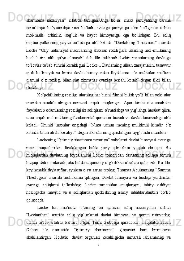 shartnoma   nazariyasi”   sifatida   tanilgan.Unga   ko’ra:   shaxs   jamiyatning   barcha
qarorlariga   bo’ysunishga   rozi   bo’ladi,   evaziga   jamiyatga   a’zo   bo’lganlar   uchun
mol-mulk,   erkinlik,   sog’lik   va   hayot   himoyasiga   ega   bo’lishgan.   Bu   soliq
majburiyatlarining   paydo   bo’lishiga   olib   keladi.   “Davlatning   2-hazinasi”   asarida
Locke   “Oliy   hokimiyat   insonlarning   shaxsan   roziligisiz   ularning   mol-mulkining
hech   birini   olib   qo’ya   olmaydi”   deb   fikr   bildiradi.   Lekin   insonlarning   davlatga
to’lovlar to’lab turishi kerakligini Locke ,, Davlatning ulkan xarajatlarini tasavvur
qilib   bo’lmaydi   va   kimki   davlat   himoyasidan   foydalansa   o’z   mulkidan   ma’lum
qismini   o’z   roziligi   bilan   shu   xizmatlar   evaziga   berishi   kerak”   degan   fikri   bilan
ifodalagan. 
Ko’pchilikning roziligi ularning har birini fikrini bilish yo’li bilan yoki ular
orasidan   saralab   olingan   nomzod   orqali   aniqlangan.   Agar   kimki   o’z   amalidan
foydalanib odamlarning roziligisiz soliqlarni o’rnatishga va yig’ishga harakat qilsa,
u bu orqali mol-mulkning fundamental qonunini buzadi va davlat tanazzuliga olib
keladi.   Chunki   insonlar   ongidagi   “Nima   uchun   mening   mulkimni   kimdir   o’z
xohishi bilan olishi kerakyo” degan fikr ularning qarshiligini uyg’otishi mumkin.
Lockening “Ijtimoiy shartnoma nazariya” soliqlarni davlat himoyasi evaziga
inson   huquqlaridan   foydalangan   holda   joriy   qilinishini   yoqlab   chiqqan.   Bu
huquqlardan   davlatning   foydalanishi   Locke   tomonidan   davlatning   soliqqa   tortish
huquqi deb nomlanadi, aks holda u qonuniy o’g’rilikka o’xshab qolar edi. Bu fikr
keyinchalik faylasuflar, ayniqsa o’rta asrlar teologi Thomas Aquinasning “Summa
Theologica”   asarida   muhokama   qilingan.   Davlat   himoyasi   va   boshqa   yordamlar
evaziga   soliqlarni   to’lashdagi   Locke   tomonidan   aniqlangan,   tabiiy   ziddiyat
hozirgacha   mavjud   va   u   soliqlardan   qochishning   asisiy   sabablaridanbiri   bo’lib
qolmoqda. 
Locke   ton   ma’noda   o’zining   bir   qancha   soliq   nazariyalari   uchun
“Levianthan”   asarida   soliq   yig’imlarini   davlat   himoyasi   va   qonun   ustuvorligi
uchun   to’lov   sifatida   keltirib   o’tgan   Toms   Gobbsga   qarzdordir.   Haqidatdan   ham
Gobbs   o’z   asarlarida   “ijtimoiy   shartnoma”   g’oyasini   ham   birmuncha
shakllantirgan.   Holbuki,   davlat   organlari   kerakligicha   samarali   ishlamasligi   va
7 